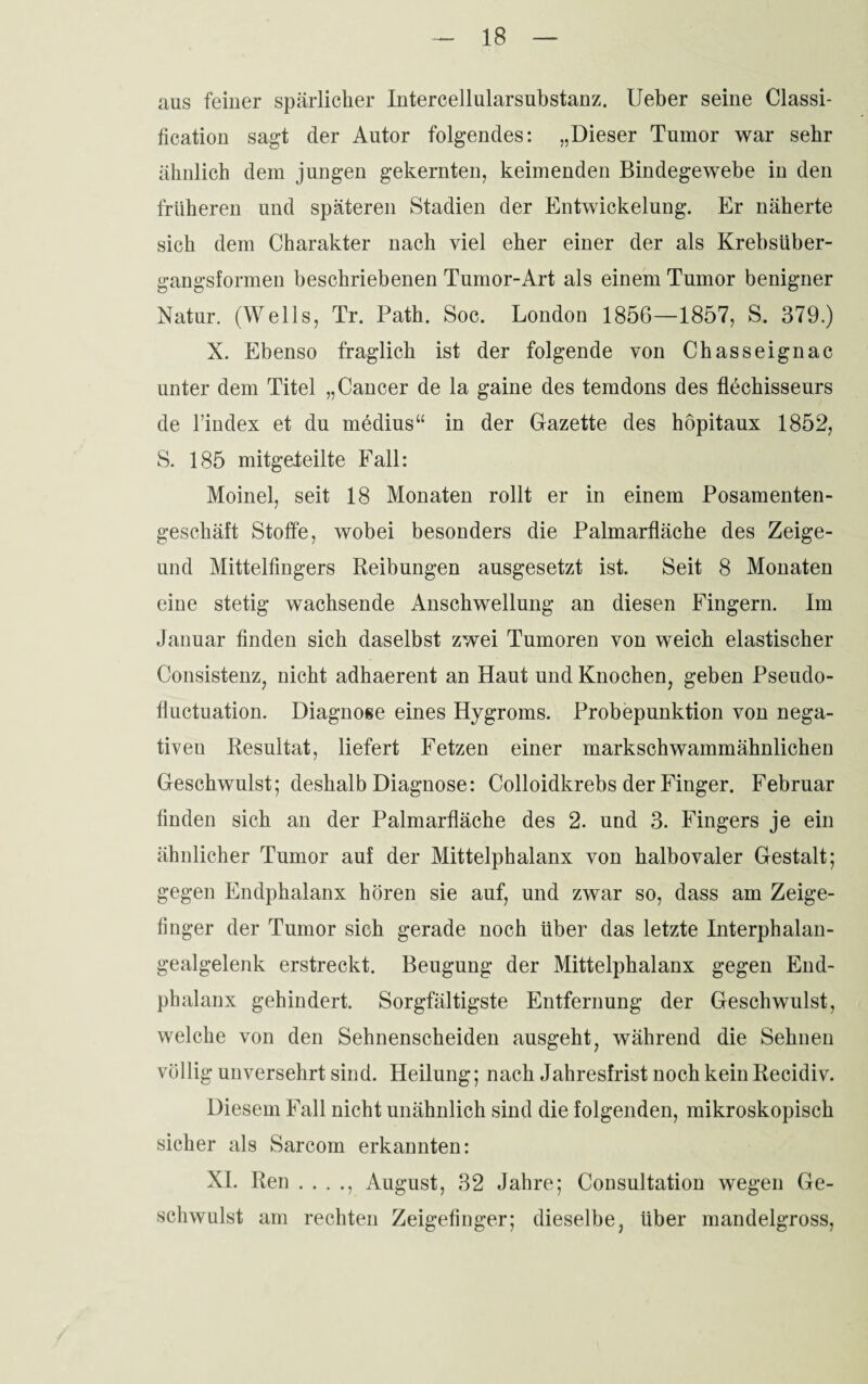 aus feiner spärlicher Intercellularsubstanz. Ueber seine Classi¬ fication sagt der Autor folgendes: „Dieser Tumor war sehr ähnlich dem jungen gekernten, keimenden Bindegewebe in den früheren und späteren Stadien der Entwickelung. Er näherte sich dem Charakter nach viel eher einer der als Krebsüber¬ gangsformen beschriebenen Tumor-Art als einem Tumor benigner Natur. (Wells, Tr. Path. Soc. London 1856—1857, S. 379.) X. Ebenso fraglich ist der folgende von Chasseignac unter dem Titel „Cancer de la gaine des temdons des flechisseurs de l’index et du medius“ in der Gazette des höpitaux 1852, S. 185 mitgefeilte Fall: Moinel, seit 18 Monaten rollt er in einem Posamenten¬ geschäft Stoffe, wobei besonders die Palmarfläche des Zeige- und Mittelfingers Reibungen ausgesetzt ist. Seit 8 Monaten eine stetig wachsende Anschwellung an diesen Fingern. Im Januar finden sich daselbst zwei Tumoren von weich elastischer Consistenz, nicht adhaerent an Haut und Knochen, geben Pseudo- fiuctuation. Diagnose eines Hygroms. Probepunktion von nega¬ tiven Resultat, liefert Fetzen einer markschwammähnlichen Geschwulst; deshalb Diagnose: Colloidkrebs der Finger. Februar finden sich an der Palmarfläche des 2. und 3. Fingers je ein ähnlicher Tumor auf der Mittelphalanx von halbovaler Gestalt; gegen Endphalanx hören sie auf, und zwar so, dass am Zeige¬ finger der Tumor sich gerade noch über das letzte Interphalan- gealgelenk erstreckt. Beugung der Mittelphalanx gegen End¬ phalanx gehindert. Sorgfältigste Entfernung der Geschwulst, welche von den Sehnenscheiden ausgeht, während die Sehnen völlig unversehrt sind. Heilung; nach Jahresfrist noch kein Recidiv. Diesem Fall nicht unähnlich sind die folgenden, mikroskopisch sicher als Sarcom erkannten: XI. Ren . . . ., August, 32 Jahre; Consultation wegen Ge¬ schwulst am rechten Zeigefinger; dieselbe, über mandelgross,