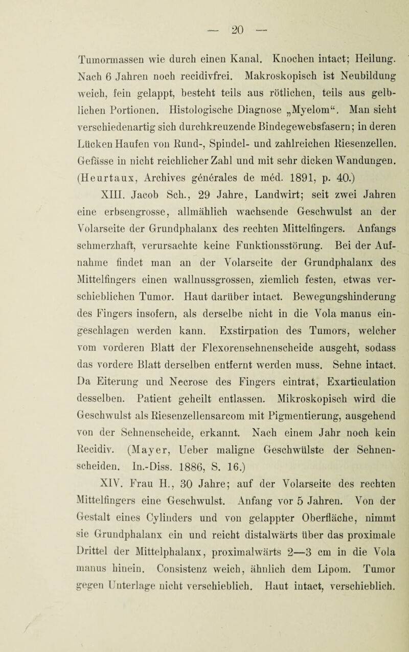 Tumormassen wie durch einen Kanal. Knochen intact; Heilung*. Nach 6 Jahren noch recidivfrei. Makroskopisch ist Neubildung weich, fein gelappt, besteht teils aus rötlichen, teils aus gelb¬ lichen Portionen. Histologische Diagnose „Myelom“. Man sieht verschiedenartig sich durchkreuzende Bindegewebsfasern; in deren Lücken Haufen von Rund-, Spindel- und zahlreichen Riesenzellen. Gefässe in nicht reichlicher Zahl und mit sehr dicken Wandungen. (Heurtaux, Archives generales de med. 1891, p. 40.) XIH. Jacob Sch., 29 Jahre, Landwirt; seit zwei Jahren eine erbsengrosse, allmählich wachsende Geschwulst an der Volarseite der Grundphalanx des rechten Mittelfingers. Anfangs schmerzhaft, verursachte keine Funktionsstörung. Bei der Auf¬ nahme findet man an der Volarseite der Grundphalanx des Mittelfingers einen wallnussgrossen, ziemlich festen, etwas ver¬ schieblichen Tumor. Haut darüber intact. Bewegungshinderung des Fingers insofern, als derselbe nicht in die Vola manus ein¬ geschlagen werden kann. Exstirpation des Tumors, welcher vom vorderen Blatt der Flexorensehnenscheide ausgeht, sodass das vordere Blatt derselben entfernt werden muss. Sehne intact. Da Eiterung und Necrose des Fingers ein trat, Exarticulation desselben. Patient geheilt entlassen. Mikroskopisch wird die Geschwulst als Riesenzellensarcom mit Pigmentierung, ausgehend von der Sehnenscheide, erkannt. Nach einem Jahr noch kein Recidiv. (Mayer, lieber maligne Geschwülste der Sehnen¬ scheiden. In.-Diss. 1886, S. 16.) XIV. Frau H., 30 Jahre; auf der Volarseite des rechten Mittelfingers eine Geschwulst. Anfang vor 5 Jahren. Von der Gestalt eines Cylinders und von gelappter Oberfläche, nimmt sie Grundphalanx ein und reicht distalwärts über das proximale Drittel der Mittelphalanx, proximalwärts 2—3 cm in die Vola manus hinein. Consistenz weich, ähnlich dem Lipom. Tumor gegen Unterlage nicht verschieblich. Haut intact, verschieblich.
