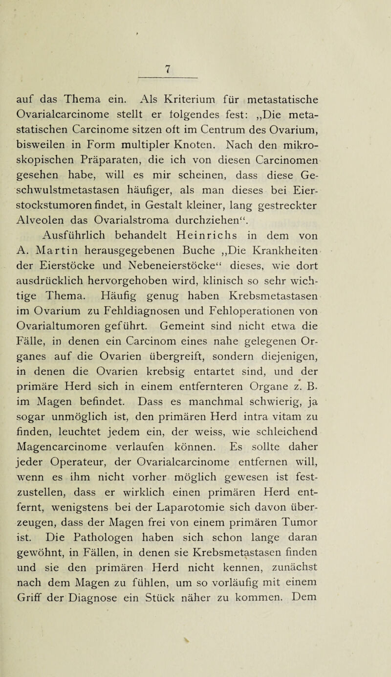 auf das Thema ein. Als Kriterium für metastatische Ovarialcarcinome stellt er folgendes fest: „Die meta¬ statischen Carcinome sitzen oft im Centrum des Ovarium, bisweilen in Form multipler Knoten. Nach den mikro¬ skopischen Präparaten, die ich von diesen Carcinomen gesehen habe, will es mir scheinen, dass diese Ge¬ schwulstmetastasen häufiger, als man dieses bei Eier¬ stockstumoren findet, in Gestalt kleiner, lang gestreckter Alveolen das Ovarialstroma durchziehen“. Ausführlich behandelt Heinrichs in dem von A. Martin herausgegebenen Buche „Die Krankheiten der Eierstöcke und Nebeneierstöcke“ dieses, wie dort ausdrücklich hervorgehoben wird, klinisch so sehr wich¬ tige Thema. Häufig genug haben Krebsmetastasen im Ovarium zu Fehldiagnosen und Fehloperationen von Ovarialtumoren geführt. Gemeint sind nicht etwa die Fälle, in denen ein Carcinom eines nahe gelegenen Or¬ ganes auf die Ovarien übergreift, sondern diejenigen, in denen die Ovarien krebsig entartet sind, und der primäre Herd sich in einem entfernteren Organe z. B. im Magen befindet. Dass es manchmal schwierig, ja sogar unmöglich ist, den primären Herd intra vitam zu finden, leuchtet jedem ein, der weiss, wie schleichend Magencarcinome verlaufen können. Es sollte daher jeder Operateur, der Ovarialcarcinome entfernen will, wenn es ihm nicht vorher möglich gewesen ist fest¬ zustellen, dass er wirklich einen primären Herd ent¬ fernt, wenigstens bei der Laparotomie sich davon über¬ zeugen, dass der Magen frei von einem primären Tumor ist. Die Pathologen haben sich schon lange daran gewöhnt, in Fällen, in denen sie Krebsmetastasen finden und sie den primären Herd nicht kennen, zunächst nach dem Magen zu fühlen, um so vorläufig mit einem Griff der Diagnose ein Stück näher zu kommen. Dem