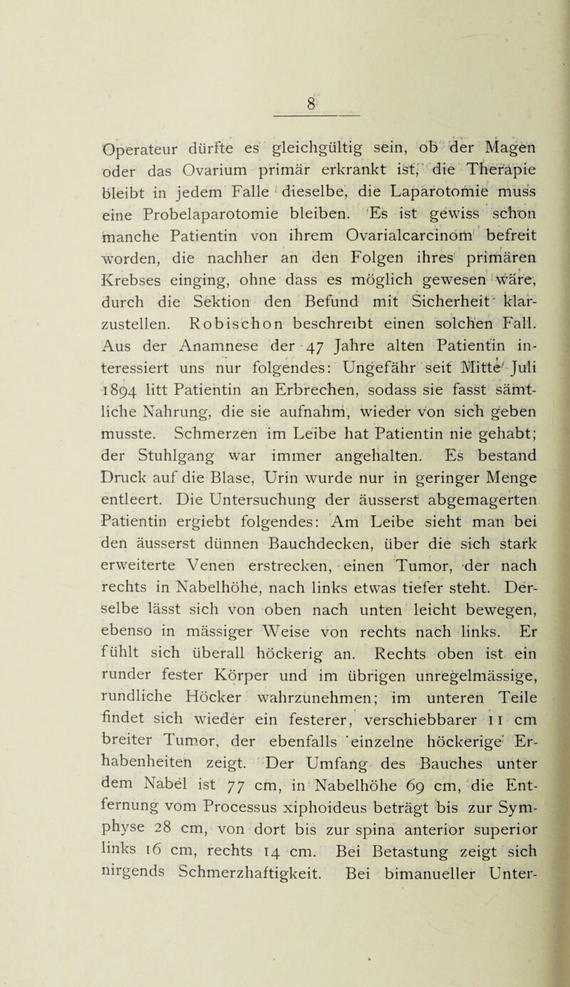 Operateur dürfte es gleichgültig sein, ob der Magen oder das Ovarium primär erkrankt ist, die Therapie bleibt in jedem Falle dieselbe, die Laparotomie muss eine Probelaparotomie bleiben. Es ist gewiss schon tnanche Patientin von ihrem Ovarialcarcinom befreit _ c wTorden, die nachher an den Folgen ihres' primären Krebses einging, ohne dass es möglich gewesen wäre, durch die Sektion den Befund mit Sicherheit' klar¬ zustellen. Robischon beschreibt einen solchen Fall. Aus der Anamnese der 47 Jahre alten Patientin in¬ teressiert uns nur folgendes: Ungefähr seit Mitte- Juli 1894 litt Patientin an Erbrechen, sodass sie fasst sämt¬ liche Nahrung, die sie aufnahm, wieder von sich geben musste. Schmerzen im Leibe hat Patientin nie gehabt; der Stuhlgang war immer angehalten. Es bestand Druck auf die Blase, Urin wurde nur in geringer Menge entleert. Die Untersuchung der äusserst abgemagerten Patientin ergiebt folgendes: Am Leibe sieht man bei den äusserst dünnen Bauchdecken, über die sich stark erweiterte Venen erstrecken, einen Tumor, der nach rechts in Nabelhöhe, nach links etwas tiefer steht. Der¬ selbe lässt sich von oben nach unten leicht bewegen, ebenso in mässiger Weise von rechts nach links. Er fühlt sich überall höckerig an. Rechts oben ist ein runder fester Körper und im übrigen unregelmässige, rundliche Höcker wahrzunehmen; im unteren Teile findet sich wieder ein festerer, verschiebbarer II cm breiter Tumor, der ebenfalls einzelne höckerige' Er¬ habenheiteil zeigt. Der Umfang des Bauches unter dem Nabel ist 77 cm, in Nabelhöhe 69 cm, die Ent¬ fernung vom Processus xiphoideus beträgt bis zur Sym¬ physe 28 cm, von dort bis zur spina anterior superior links 16 cm, rechts 14 cm. Bei Betastung zeigt sich nirgends Schmerzhaftigkeit. Bei bimanueller Unter-