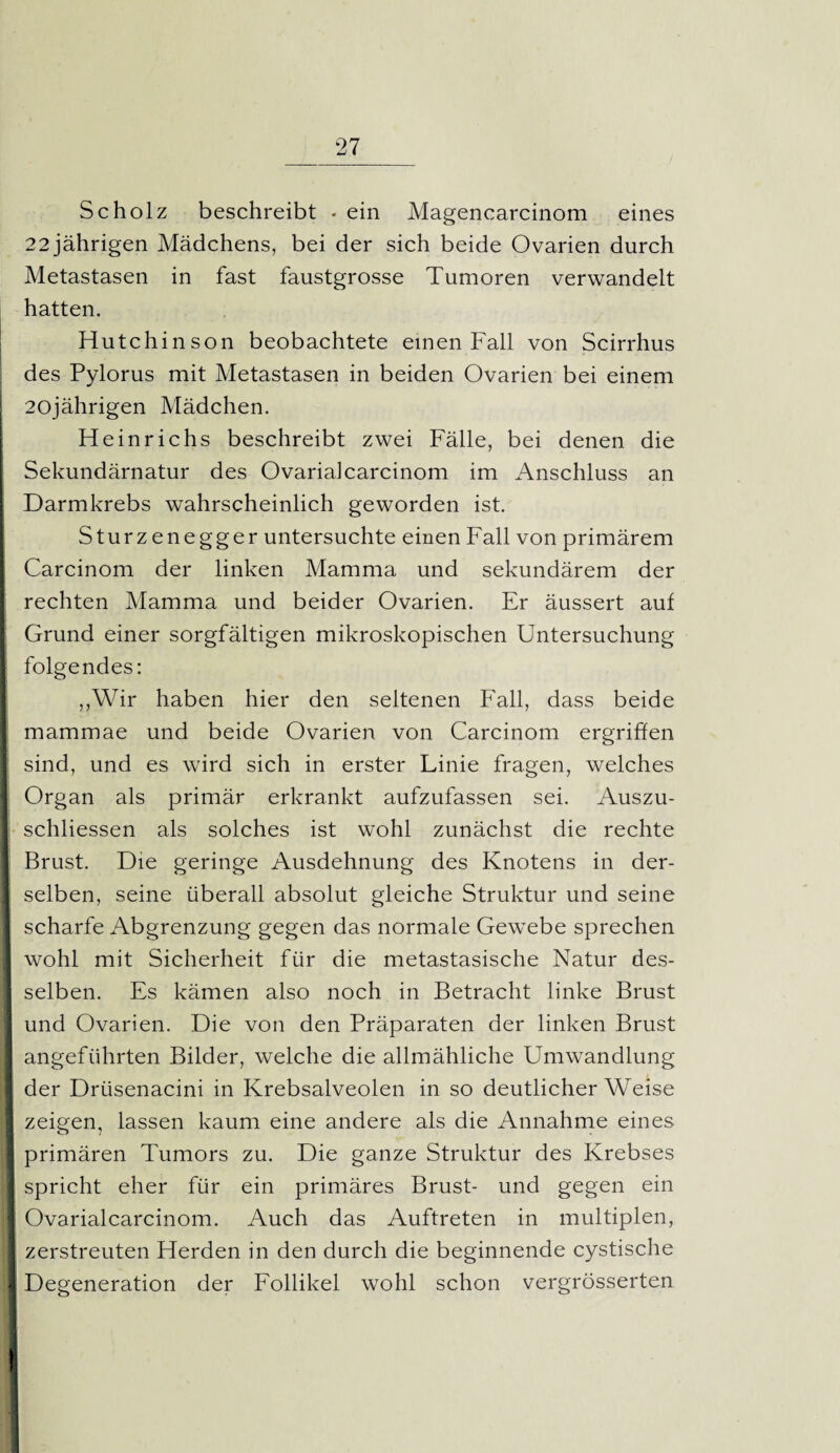 Scholz beschreibt - ein Magencarcinom eines 22 jährigen Mädchens, bei der sich beide Ovarien durch Metastasen in fast faustgrosse Tumoren verwandelt hatten. Hutchinson beobachtete einen Fall von Scirrhus des Pylorus mit Metastasen in beiden Ovarien bei einem 20jährigen Mädchen. Heinrichs beschreibt zwei Fälle, bei denen die Sekundärnatur des Ovarialcarcinom im Anschluss an Darmkrebs wahrscheinlich geworden ist. Sturzenegger untersuchte einen Fall von primärem Carcinom der linken Mamma und sekundärem der rechten Mamma und beider Ovarien. Er äussert auf Grund einer sorgfältigen mikroskopischen Untersuchung folgendes: „Wir haben hier den seltenen Fall, dass beide mammae und beide Ovarien von Carcinom ergriffen sind, und es wird sich in erster Linie fragen, welches Organ als primär erkrankt aufzufassen sei. Auszu- schliessen als solches ist wohl zunächst die rechte Brust. Die geringe Ausdehnung des Knotens in der¬ selben, seine überall absolut gleiche Struktur und seine scharfe Abgrenzung gegen das normale Gewebe sprechen wohl mit Sicherheit für die metastasische Natur des¬ selben. Es kämen also noch in Betracht linke Brust und Ovarien. Die von den Präparaten der linken Brust angeführten Bilder, welche die allmähliche Umwandlung der Drüsenacini in Krebsalveolen in so deutlicherWeise zeigen, lassen kaum eine andere als die Annahme eines primären Tumors zu. Die ganze Struktur des Krebses spricht eher für ein primäres Brust- und gegen ein Ovarialcarcinom. Auch das Auftreten in multiplen, zerstreuten Herden in den durch die beginnende cystische Degeneration der Follikel wohl schon vergrösserten