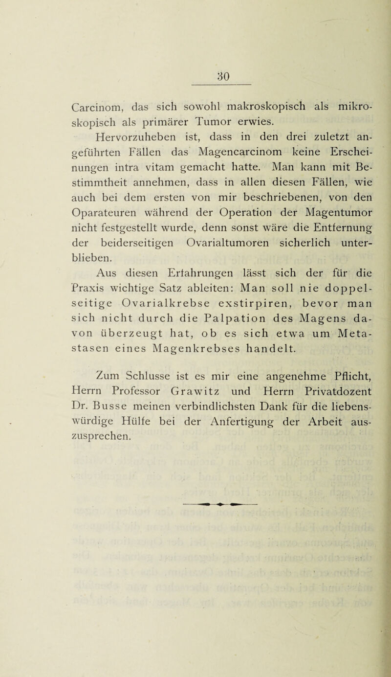 Carcinom, das sich sowohl makroskopisch als mikro¬ skopisch als primärer Tumor erwies. Hervorzuheben ist, dass in den drei zuletzt an¬ geführten Fällen das Magencarcinom keine Erschei¬ nungen intra vitam gemacht hatte. Man kann mit Be¬ stimmtheit annehmen, dass in allen diesen Fällen, wie auch bei dem ersten von mir beschriebenen, von den Oparateuren während der Operation der Magentumor nicht festgestellt wurde, denn sonst wäre die Entfernung der beiderseitigen Ovarialtumoren sicherlich unter¬ blieben. Aus diesen Erfahrungen lässt sich der für die Praxis wichtige Satz ableiten: Man soll nie doppel¬ seitige Ovarialkrebse exstirpiren, bevor man sich nicht durch die Palpation des Magens da¬ von überzeugt hat, ob es sich etwa um Meta¬ stasen eines Magenkrebses handelt. Zum Schlüsse ist es mir eine angenehme Pflicht, Herrn Professor Grawitz und Herrn Privatdozent Dr. Busse meinen verbindlichsten Dank für die liebens¬ würdige Hülfe bei der Anfertigung der Arbeit aus¬ zusprechen.