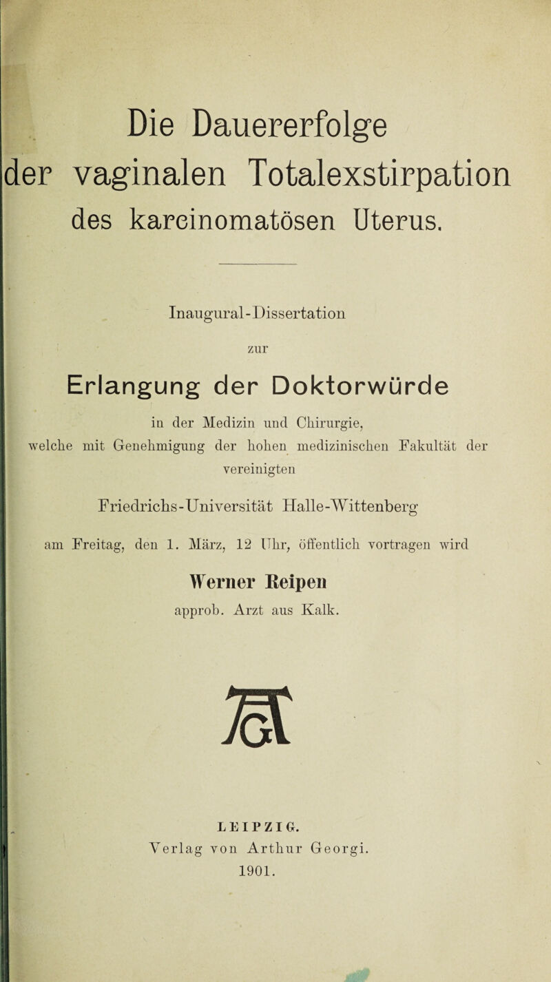 Die Dauererfolge der vaginalen Totalexstirpation des kareinomatösen Uterus. Inaugural - Dissertation zur Erlangung der Doktorwürde iu der Medizin und Chirurgie, welche mit Genehmigung der hohen medizinischen Fakultät der vereinigten Friedrichs - Universität Halle - Wittenberg am Freitag, den 1. März, 12 Uhr, öffentlich vertragen wird Werner Keipen approb. Arzt aus Kalk. LEIPZIG. Verlag von Arthur Georgi. 1901.