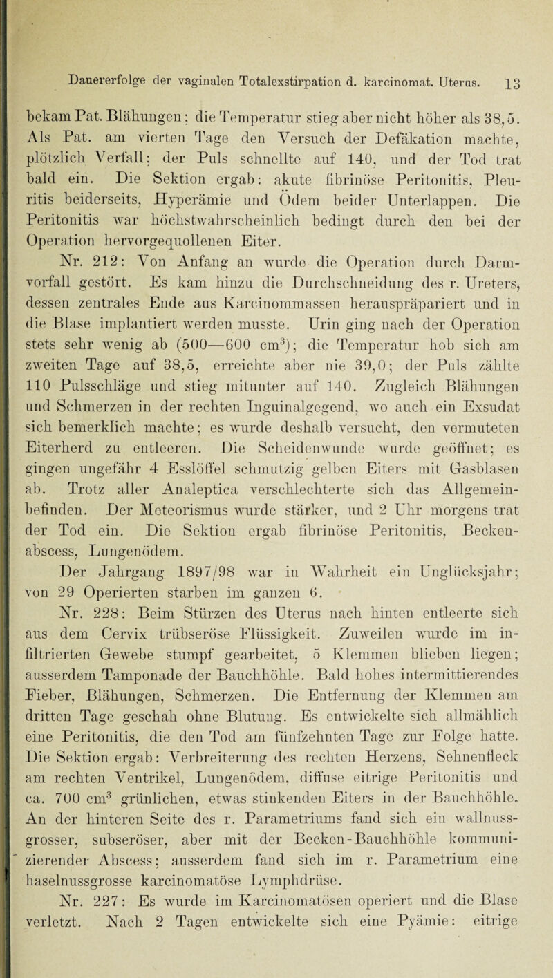 1 j bekam Pat. Blähungen; die Temperatur stieg aber nicht höher als 38,5. I Als Pat. am vierten Tage den Versuch der Defäkation machte, [ plötzlich Verfall; der Puls schnellte auf 140, und der Tod trat I bald ein. Die Sektion ergab: akute fibrinöse Peritonitis, Pleu- 1 ritis beiderseits, Hyperämie und Ödem beider Unterlappen. Die ^ Peritonitis war höchstwahrscheinlich bedingt durch den bei der Operation hervorgequollenen Eiter. I Nr. 212: Von Anfang an wurde die Operation durch Darm- ‘ Vorfall gestört. Es kam hinzu die Durchschneidung des r. Ureters, dessen zentrales Ende aus Karcinommassen herauspräpariert und in die Blase implantiert werden musste. Urin ging nach der Operation stets sehr wenig ab (500—600 cm^); die Temperatur hob sich am j zweiten Tage auf 38,5, erreichte aber nie 39,0; der Puls zählte ! 110 Pulsschläge und stieg mitunter auf 140. Zugleich Blähungen und Schmerzen in der rechten Inguinalgegend, wo auch ein Exsudat sich bemerklich machte; es wurde deshalb versucht, den vermuteten Eiterherd zu entleeren. Die Scheidenwunde wurde geöffnet; es gingen ungefähr 4 Esslöffel schmutzig gelben Eiters mit Gasblasen ab. Trotz aller Analeptica verschlechterte sich das Allgemein¬ befinden. Der Meteorismus wurde stärker, und 2 Uhr morgens trat der Tod ein. Die Sektion ergab fibrinöse Peritonitis, Becken- ; abscess, Lungenödem. Der Jahrgang 1897/98 war in Wahrheit ein Unglücksjahr; von 29 Operierten starben im ganzen 6. Nr. 228: Beim Stürzen des Uterus nach hinten entleerte sich aus dem Cervix trübseröse Flüssigkeit. Zuweilen wurde im in¬ filtrierten Gewebe stumpf gearbeitet, 5 Klemmen blieben liegen; ausserdem Tamponade der Bauchhöhle. Bald hohes intermittierendes ' Eieber, Blähungen, Schmerzen. Die Entfernung der Klemmen am ^ _ _ _ dritten Tage geschah ohne Blutung. Es entwickelte sich allmählich eine Peritonitis, die den Tod am fünfzehnten Tage zur Folge hatte. ! Die Sektion ergab: Verbreiterung des rechten Herzens, Sehnenüeck am rechten Ventrikel, Lungenödem, diffuse eitrige Peritonitis und ca. 700 cm^ grünlichen, etwas stinkenden Eiters in der Bauchhöhle, An der hinteren Seite des r. Parametriums fand sich ein wallnuss¬ grosser, subseröser, aber mit der Becken-Bauchhöhle kommuni¬ zierender Abscess; ausserdem fand sich im r. Parametrium eine ^ haselnussgrosse karcinomatöse Lymphdrüse. Nr. 227: Es wurde im Karcinomatösen operiert und die Blase verletzt. Nach 2 Tagen entwickelte sich eine Pyämie: eitrige