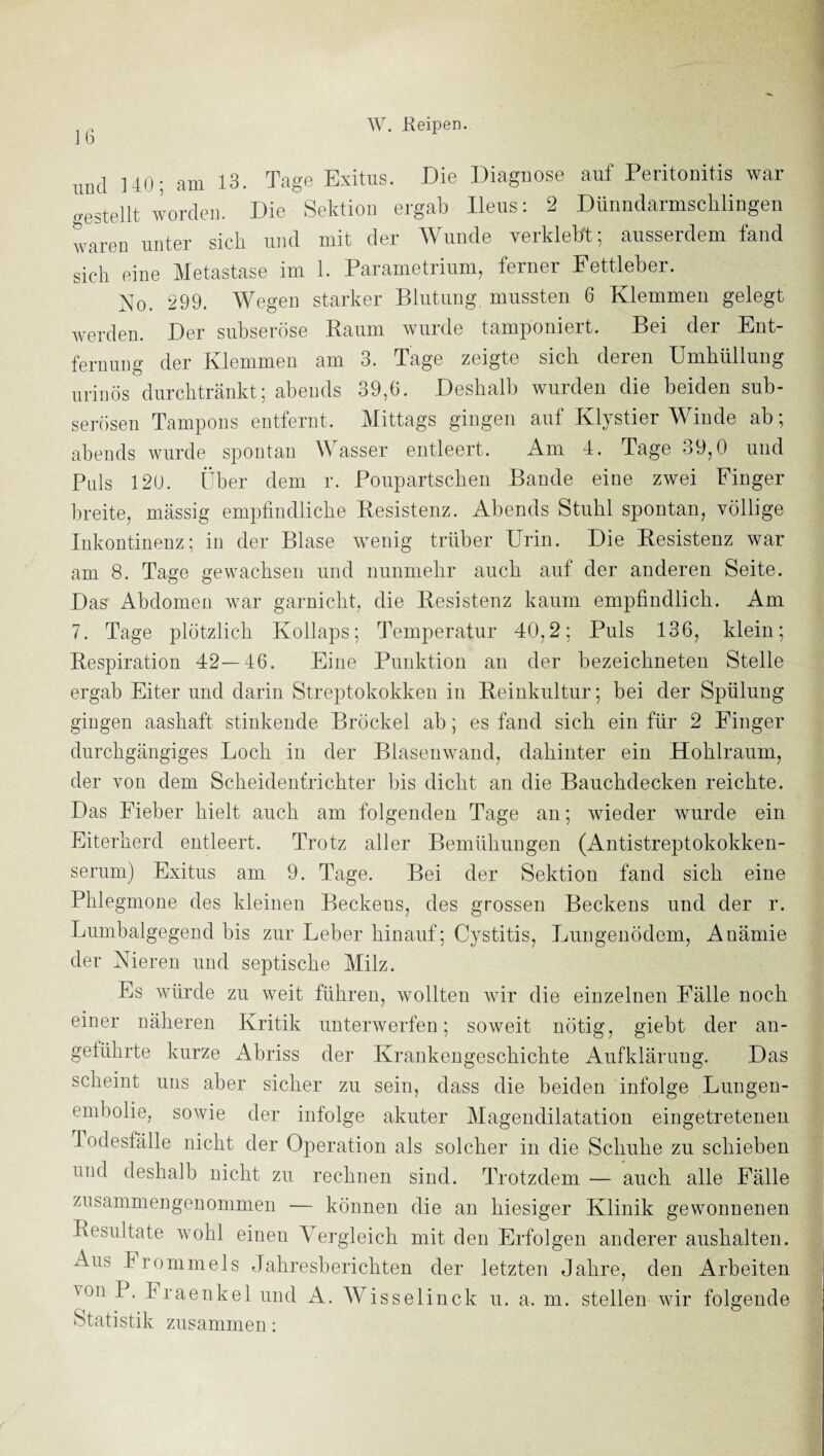 und UO; am 13. Tage Exitus. Die Diagnose auf Peritonitis war o-estellt worden. Die Sektion ergab Ileus: 2 Dünndarmsclilingen waren unter sich und mit der Wunde verklebt; ausserdem fand sich eine Metastase im 1. Parametrium, ferner Fettleber. No. 299. Wegen starker Blutung mussten 6 Klemmen gelegt werden. Der subseröse Raum wurde tamponiert. Bei der Ent¬ fernung der Klemmen am 3. Tage zeigte sich deren Umhüllung urinös durchtränkt; abends 39,6. Deshalb wurden die beiden sub¬ serösen Tampons entfernt. Mittags gingen auf Klystier Winde ab; abends wurde spontan Wasser entleert. Am I. Tage 39^0 und Puls 12ü. Über dem r. Poupartschen Bande eine zwei Finger breite, massig empfindliche Resistenz. Abends Stuhl spontan, völlige Inkontinenz; in der Blase wenig trüber Urin. Die Resistenz war am 8. Tage gewachsen und nunmehr auch auf der anderen Seite. Das Abdomen war garnicht, die Resistenz kaum empfindlich. Am 7. Tage plötzlich Kollaps; Temperatur 40,2; Puls 136, klein; Respiration 42—46. Eine Punktion an der bezeichneten Stelle ergab Eiter und darin Streptokokken in Reinkultur; bei der Spülung gingen aashaft stinkende Bröckel ab; es fand sich ein für 2 Finger durchgängiges Loch in der Blasenwand, dahinter ein Hohlraum, der von dem Scheidentrichter bis dicht an die Bauchdecken reichte. Das Fieber hielt auch am folgenden Tage an; wieder wurde ein Eiterherd entleert. Trotz aller Bemühungen (Antistreptokokken¬ serum) Exitus am 9. Tage. Bei der Sektion fand sich eine Phlegmone des kleinen Beckens, des grossen Beckens und der r. Lumbalgegend bis zur Leber hinauf; Cystitis, Lungenödem, Anämie der Nieren und septische Milz. Es würde zu weit führen, wollten Avir die einzelnen Fälle noch einer näheren Kritik unterwerfen; soweit nötig, giebt der an¬ geführte kurze Abriss der Krankengeschichte Aufklärung. Das scheint uns aber sicher zu sein, dass die beiden infolge Lungen¬ embolie, sowie der infolge akuter Mageudilatation eingetretenen Todesfälle nicht der Operation als solcher in die Schuhe zu schieben und deshalb nicht zu rechnen sind. Trotzdem — auch alle Fälle zusammengenommen — können die an hiesiger Klinik gewonnenen Resultate wohl einen Vergleich mit den Erfolgen anderer aushalten. Aus Frommeis Jahresberichten der letzten Jahre, den Arbeiten ^on P. Fraenkel und A. Wisselinck u. a. m. stellen wir folgende Statistik zusammen: