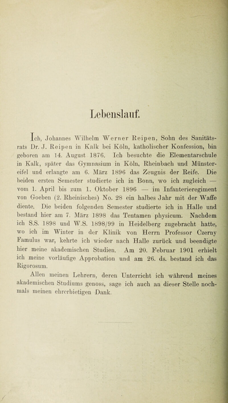 Lebens! auf. Ich, Johannes AVilhelm Werner Reipen, Sohn des Sanitäts¬ rats Dr. J. Reipeil in Kalk bei Köln, katholischer Konfession, bin geboren am 14. August 1876. Ich besuchte die Elementarschule in Kalk, später das Gymnasium in Köln, Rheinbach und Münster¬ eifel und erlangte am 6. März 1896 das Zeugnis der Reife. Die beiden ersten Semester studierte ich in Bonn, wo ich zugleich — vom 1. April bis zum 1. Oktober 1896 — im Infanterieregiment von Goeben (2. Rheinisches) No. 28 ein halbes Jahr mit der Waffe diente. Die beiden folgenden Semester studierte ich in Halle und bestand hier am 7. März 1898 das Tentamen physicum. Nachdem ich S.S. 1898 und W.S. 1898/99 in Heidelberg zugebracht hatte, wo ich im Winter in der Klinik von Herrn Professor Czerny Famulus war, kehrte ich wieder nach Halle zurück und beendigte hier meine akademischen Studien. Am 20. Februar 1901 erhielt ich meine vorläufige Approbation und am 26. ds. bestand ich das Rigorosum. Allen meinen Lehrern, deren Unterricht ich während meines akademischen Studiums genoss, sage ich auch an dieser Stelle noch¬ mals meinen ehrerbietigen Dank. /