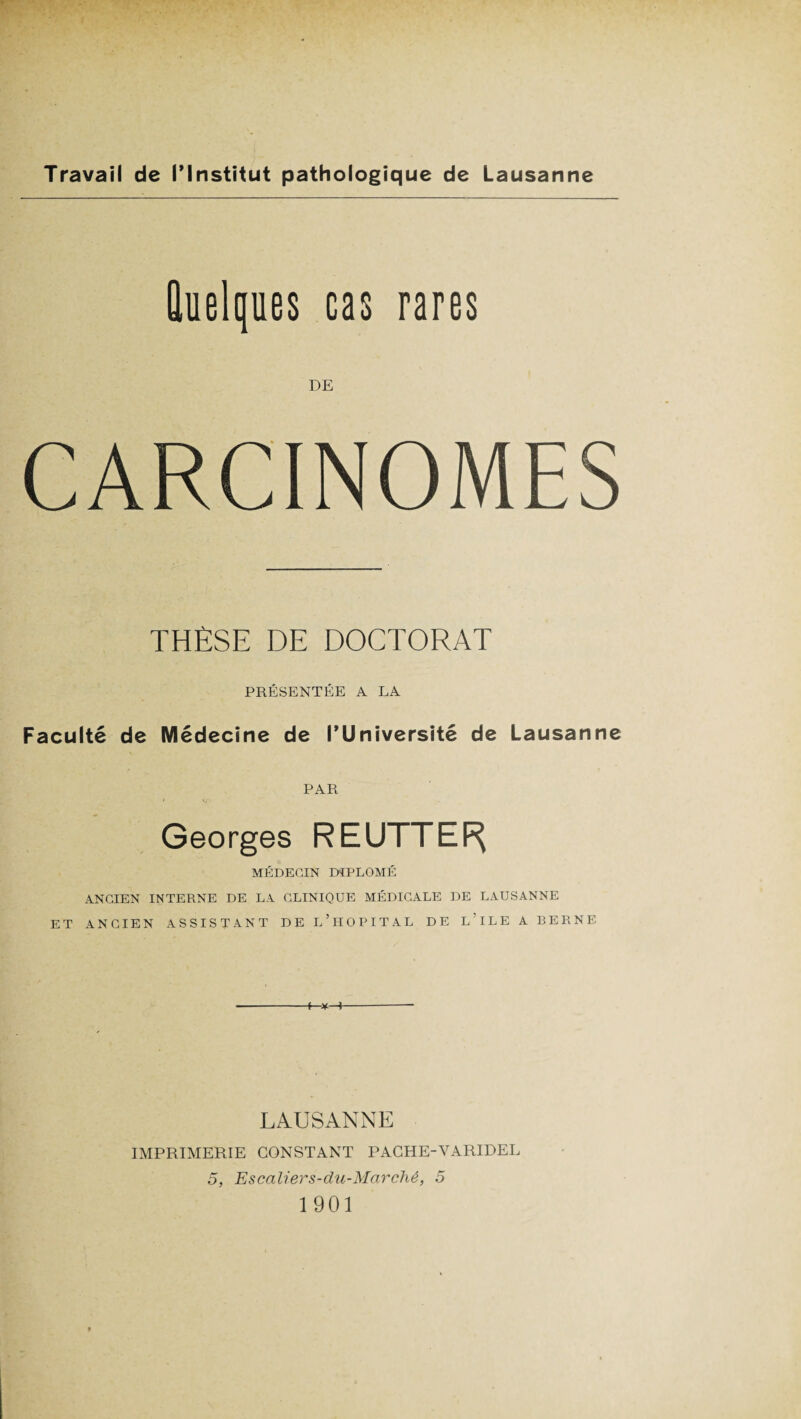 Quelques cas rares DE CARCINOMES THÈSE DE DOCTORAT PRÉSENTÉE A LA Faculté de Médecine de l’Université de Lausanne PAR ♦ V ' Georges REUTTEF^ MÉDECIN DIPLÔMÉ ANCIEN INTERNE DE LA CLINIQUE MÉDICALE DE LAUSANNE ET ANCIEN ASSISTANT DE L’HOPITAL DE LTLE A BERNE I—¥—I LAUSANNE IMPRIMERIE CONSTANT PACHE-VARIDEL 5, Escaliers-du-Marché, 5 1901