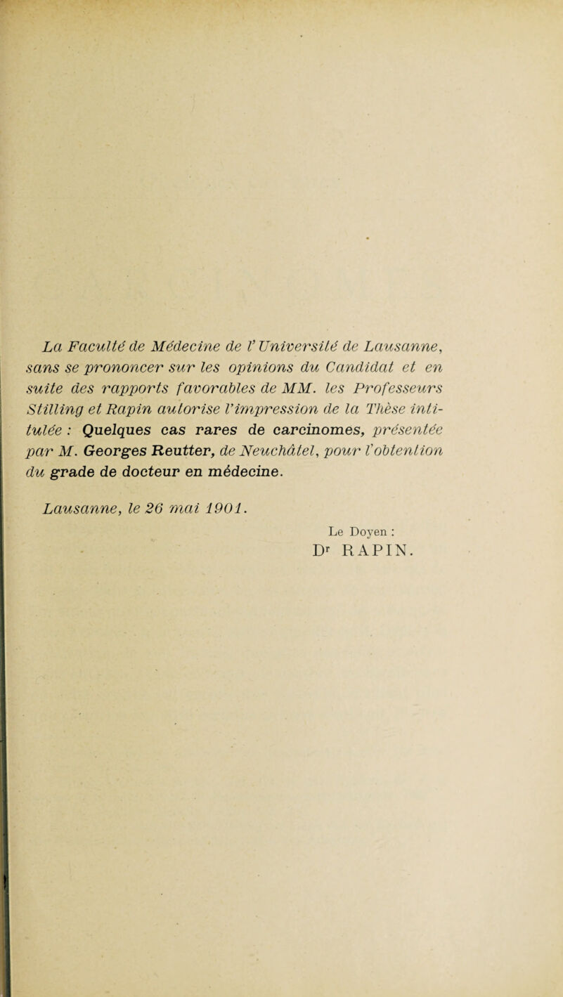 La Faculté de Médecine de V Université de Lausanne, sans se prononcer sur les opinions du Candidat et en suite des rapports favorables de MM. les Professeurs Stilling et Rapin autorise Vimpression de la Thèse inti¬ tulée : Quelques cas rares de carcinomes, présentée par M. Georges Reutter, de Neuchâtel, pour l'obtention du grade de docteur en médecine. Lausanne, le 26 mai 1901. Le Doyen : Dr RAPIN.