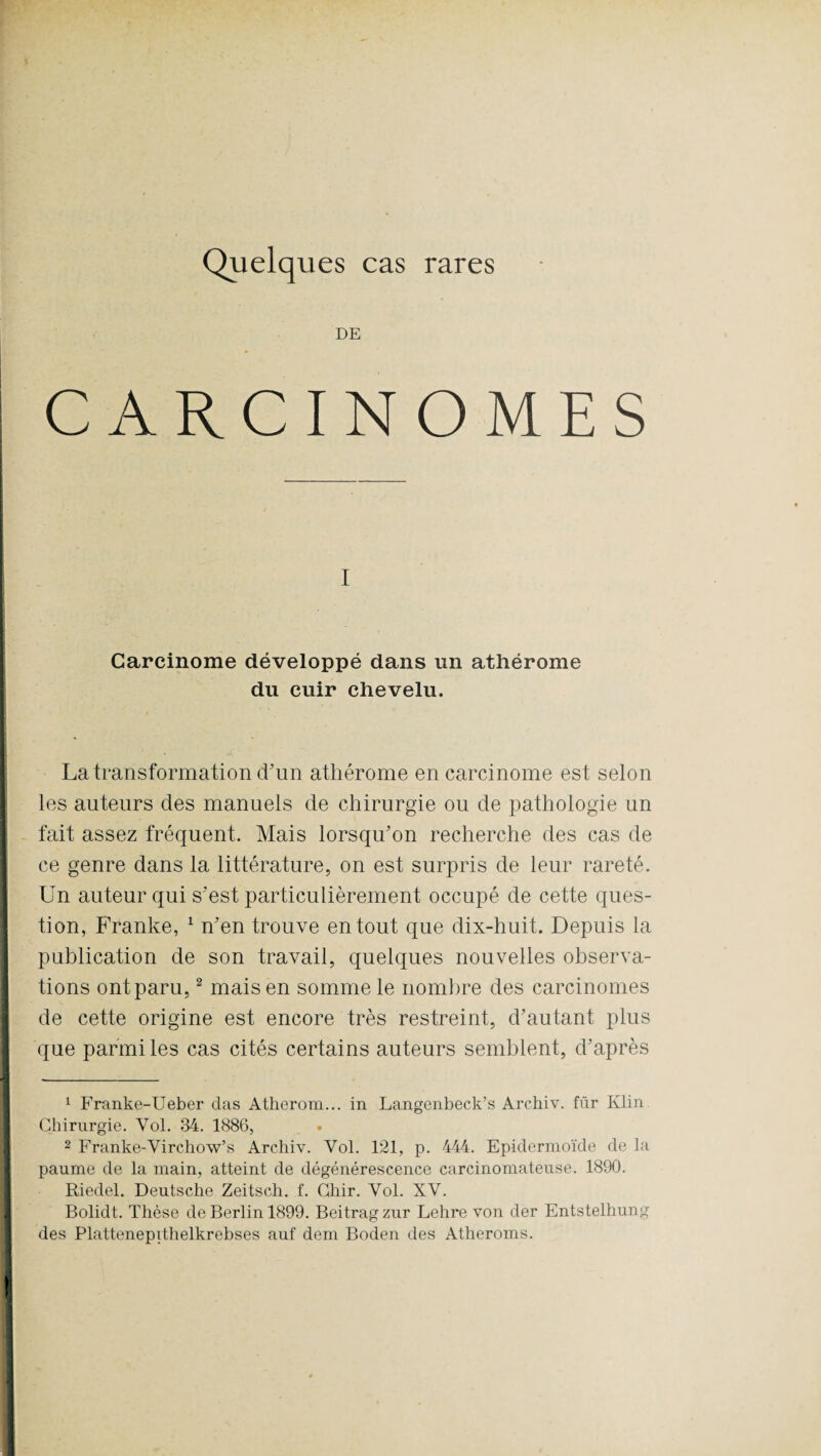 Quelques cas rares DE CARCINOMES I Carcinome développé dans un athérome du cuir chevelu. La transformation d'un athérome en carcinome est selon les auteurs des manuels de chirurgie ou de pathologie un fait assez fréquent. Mais lorsqu'on recherche des cas de ce genre dans la littérature, on est surpris de leur rareté. Un auteur qui s'est particulièrement occupé de cette ques¬ tion, Franke, 1 n'en trouve en tout que dix-huit. Depuis la publication de son travail, quelques nouvelles observa¬ tions ont paru,2 mais en somme le nombre des carcinomes de cette origine est encore très restreint, d’autant plus que parmi les cas cités certains auteurs semblent, d'après 1 Franke-Ueber das Atherom... in Langenbeck’s Archiv. für Klin Chirurgie. Yol. 34. 1886, 2 Franke-Virchow’s Archiv. Yol. 121, p. 444. Epidermoïde de la paume de la main, atteint de dégénérescence carcinomateuse. 1890. Riedel. Deutsche Zeitsch. f. Cliir. Yol. XV. Bolidt. Thèse de Berlin 1899. Beitragzur Lehre von der Entstelhung des Plattenepithelkrebses auf dem Boden des Atheroms.