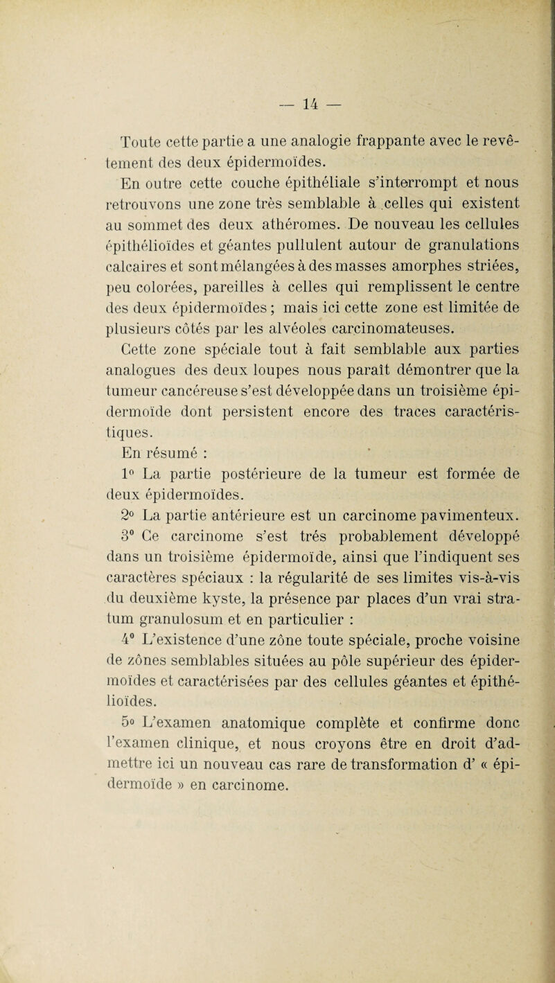 Toute cette partie a une analogie frappante avec le revê¬ tement des deux épidermoïdes. En outre cette couche épithéliale s'interrompt et nous retrouvons une zone très semblable à celles qui existent au sommet des deux athéromes. De nouveau les cellules épithélioïdes et géantes pullulent autour de granulations calcaires et sont mélangées à des masses amorphes striées, peu colorées, pareilles à celles qui remplissent le centre des deux épidermoïdes ; mais ici cette zone est limitée de plusieurs côtés par les alvéoles carcinomateuses. Cette zone spéciale tout à fait semblable aux parties analogues des deux loupes nous paraît démontrer que la tumeur cancéreuse s’est développée dans un troisième épi¬ dermoïde dont persistent encore des traces caractéris¬ tiques. En résumé : 1° La partie postérieure de la tumeur est formée de deux épidermoïdes. 2° La partie antérieure est un carcinome pavimenteux. 3° Ce carcinome s’est très probablement développé dans un troisième épidermoïde, ainsi que l’indiquent ses caractères spéciaux : la régularité de ses limites vis-à-vis du deuxième kyste, la présence par places d’un vrai stra¬ tum granulosum et en particulier : 4° L’existence d’une zone toute spéciale, proche voisine de zones semblables situées au pôle supérieur des épider¬ moïdes et caractérisées par des cellules géantes et épithé¬ lioïdes. 5<> L’examen anatomique complète et confirme donc l’examen clinique, et nous croyons être en droit d’ad¬ mettre ici un nouveau cas rare de transformation d’« épi¬ dermoïde » en carcinome.