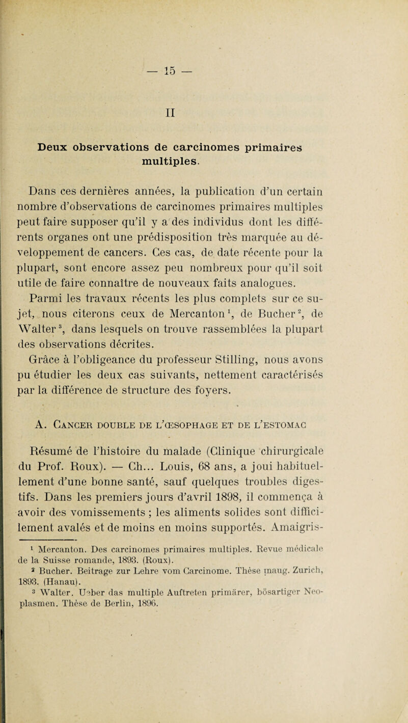 II Deux observations de carcinomes primaires multiples. Dans ces dernières années, la publication d'un certain nombre d’observations de carcinomes primaires multiples peut faire supposer qu’il y a des individus dont les diffé¬ rents organes ont une prédisposition très marquée au dé¬ veloppement de cancers. Ces cas, de date récente pour la plupart, sont encore assez peu nombreux pour qu’il soit utile de faire connaître de nouveaux faits analogues. Parmi les travaux récents les plus complets sur ce su¬ jet, nous citerons ceux de Mercanton \ de Bûcher1 2, de Walter3, dans lesquels on trouve rassemblées la plupart des observations décrites. Grâce à l’obligeance du professeur Stilling, nous avons pu étudier les deux cas suivants, nettement caractérisés par la différence de structure des foyers. • % A. Cancer double de l’œsophage et de l’estomac Résumé de l’histoire du malade (Clinique chirurgicale du Prof. Roux). — Ch... Louis, 68 ans, a joui habituel¬ lement d’une bonne santé, sauf quelques troubles diges¬ tifs. Dans les premiers jours d’avril 1898, il commença à avoir des vomissements ; les aliments solides sont diffici¬ lement avalés et de moins en moins supportés. Amaigris- 1 Mercanton. Des carcinomes primaires multiples. Revue médicale de la Suisse romande, 1893. (Roux). 2 Bûcher. Beitrage zur Lehre vom Carcinome. Thèse maug. Zurich, 1893. (Hanau). 3 Walter. Ueber das multiple Auftreten primârer, bôsartiger Neo- plasmen. Thèse de Berlin, 1896.