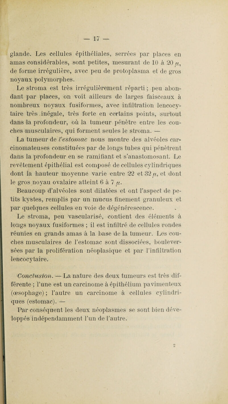 glande. Les cellules épithéliales, serrées par places en amas considérables, sont petites, mesurant de 10 à 20 jj, de forme irrégulière, avec peu de protoplasma et de gros noyaux polymorphes. Le stroma est très irrégulièrement réparti ; peu abon¬ dant par places, on voit ailleurs de larges faisceaux à nombreux noyaux fusiformes, avec infiltration lencocy- taire très .inégale, très forte en certains points, surtout dans la profondeur, où la tumeur pénètre entre les cou¬ ches musculaires, qui forment seules le stroma. — La tumeur de Vestomac nous montre des alvéoles car¬ cinomateuses constituées par de longs tubes qui pénètrent dans la profondeur en se ramifiant et s’anastomosant. Le revêtement épithélial est composé de cellules cylindriques dont la hauteur moyenne varie entre 22 et 32//, et dont le gros noyau ovalaire atteint 6 à 7 //. Beaucoup d’alvéoles sont dilatées et ont l’aspect de pe¬ tits kystes, remplis par un mucus finement granuleux et par quelques cellules en voie de dégénérescence. Le stroma, peu vascularisé, contient des éléments à longs noyaux fusiformes ; il est infiltré de cellules rondes réunies en grands amas à la base de la tumeur. Les cou¬ ches musculaires de l’estomac sont dissociées, boulever¬ sées par la prolifération néoplasique et par l’infiltration lencocytaire. Conclusion. — La nature des deux tumeurs est très dif¬ férente ; l’une est un carcinome à épithélium pavimenteux (œsophage) ; l’autre un carcinome à cellules cylindri- ques (estomac). — Par conséquent les deux néoplasmes se sont bien déve¬ loppés indépendamment l’un de l’autre. o