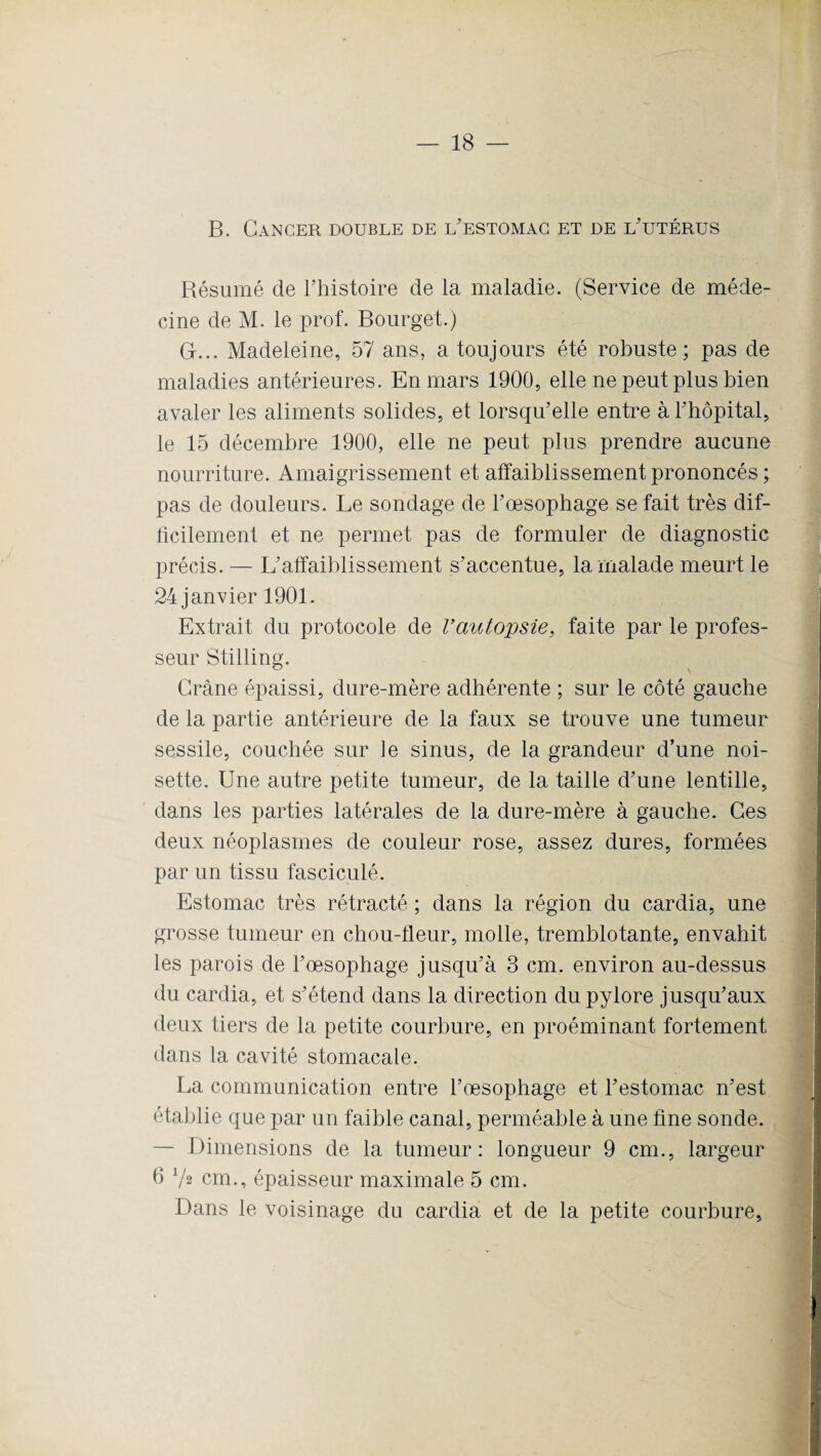 B. Cancer double de l'estomac et de l'utérus Résumé de l’histoire de la maladie. (Service de méde¬ cine de M. le prof. Bourget.) G-... Madeleine, 57 ans, a toujours été robuste; pas de maladies antérieures. En mars 1900, elle ne peut plus bien avaler les aliments solides, et lorsqu’elle entre à l'hôpital, le 15 décembre 1900, elle ne peut plus prendre aucune nourriture. Amaigrissement et affaiblissement prononcés ; pas de douleurs. Le sondage de l'œsophage se fait très dif¬ ficilement et ne permet pas de formuler de diagnostic précis. — L'affaiblissement s'accentue, la malade meurt le 24 janvier 1901. Extrait du protocole de rautopsie, faite par le profes¬ seur Stilling. Crâne épaissi, dure-mère adhérente ; sur le côté gauche de la partie antérieure de la faux se trouve une tumeur sessile, couchée sur le sinus, de la grandeur d’une noi¬ sette. Une autre petite tumeur, de la taille d'une lentille, dans les parties latérales de la dure-mère à gauche. Ces deux néoplasmes de couleur rose, assez dures, formées par un tissu fasciculé. Estomac très rétracté ; dans la région du cardia, une grosse tumeur en chou-fleur, molle, tremblotante, envahit les parois de l’œsophage jusqu'à 3 cm. environ au-dessus du cardia, et s'étend dans la direction du pylore jusqu'aux deux tiers de la petite courbure, en proéminant fortement dans la cavité stomacale. La communication entre l'œsophage et l'estomac n'est établie que par un faible canal, perméable à une fine sonde. — Dimensions de la tumeur: longueur 9 cm., largeur 6 72 cm., épaisseur maximale 5 cm. Dans le voisinage du cardia et de la petite courbure.