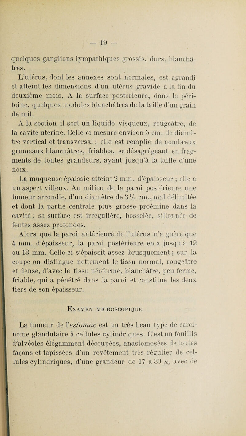 quelques ganglions lympathiques grossis, durs, blanchâ¬ tres. L'utérus, dont les annexes sont normales, est agrandi et atteint les dimensions d'un utérus gravide à la lin du deuxième mois. A la surface postérieure, dans le péri¬ toine, quelques modules blanchâtres de la taille d'un grain de mil. A la section il sort un liquide visqueux, rougeâtre, de la cavité utérine. Celle-ci mesure environ 5 cm. de diamè¬ tre vertical et transversal ; elle est remplie de nombreux grumeaux blanchâtres, friables, se désagrégeant en frag¬ ments de toutes grandeurs, ayant jusqu'à la taille d'une | i noix. La muqueuse épaissie atteint 2 mm. d’épaisseur ; elle a un aspect villeux. Au milieu de la paroi postérieure une tumeur arrondie, d'un diamètre de 3 72 cm., mal délimitée et dont la partie centrale plus grosse proémine dans la cavité ; sa surface est irrégulière, bosselée, sillonnée de fentes assez profondes. Alors que la paroi antérieure de l'utérus n'a guère que 4 mm. d'épaisseur, la paroi postérieure en a jusqu’à 12 ou 13 mm. Celle-ci s'épaissit assez brusquement ; sur la coupe on distingue nettement le tissu normal, rougeâtre et dense, d'avec le tissu néoformé, blanchâtre, peu ferme, friable, qui a pénétré dans la paroi et constitue les deux tiers de son épaisseur. Examen microscopique La tumeur de 1 ’estomac est un très beau type de carci¬ nome glandulaire à cellules cylindriques. C'est un fouillis d'alvéoles élégamment découpées, anastomosées de toutes façons et tapissées d’un revêtement très régulier de cel¬ lules cylindriques, d'une grandeur de 17 à 30 («, avec de 1 i