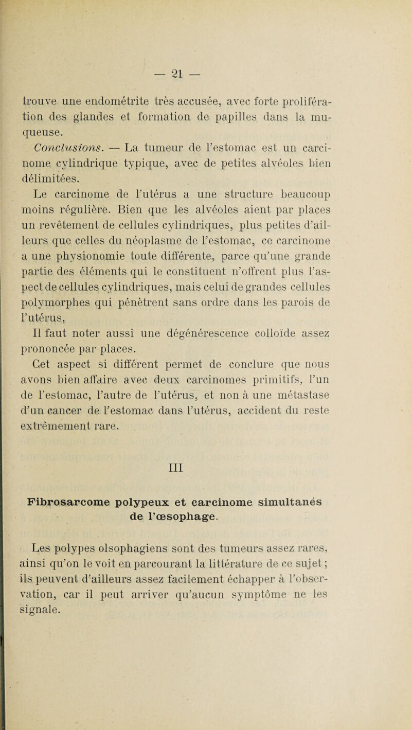 trouve une endométrite très accusée, avec forte proliféra¬ tion des glandes et formation de papilles dans la mu¬ queuse. Conclusions. — La tumeur de Festomac est un carci¬ nome cylindrique typique, avec de petites alvéoles bien délimitées. Le carcinome de Futérus a une structure beaucoup moins régulière. Bien que les alvéoles aient par places un revêtement de cellules cylindriques, plus petites d'ail¬ leurs que celles du néoplasme de Festomac, ce carcinome a une physionomie toute différente, parce qu'une grande partie des éléments qui le constituent n'offrent plus l'as¬ pect de cellules cylindriques, mais celui de grandes cellules polymorphes qui pénètrent sans ordre dans les parois de Futérus, Il faut noter aussi une dégénérescence colloïde assez prononcée par places. Cet aspect si différent permet de conclure que nous avons bien affaire avec deux carcinomes primitifs, l'un de Festomac, l'autre de Futérus, et non à une métastase d’un cancer de Festomac dans Futérus, accident du reste extrêmement rare. III Fibrosarcome polypeux et carcinome simultanés de l’oesophage. Les polypes olsophagiens sont des tumeurs assez rares, ainsi qu'on le voit en parcourant la littérature de ce sujet ; ils peuvent d'ailleurs assez facilement échapper à l'obser¬ vation, car il peut arriver qu'aucun symptôme ne les signale.