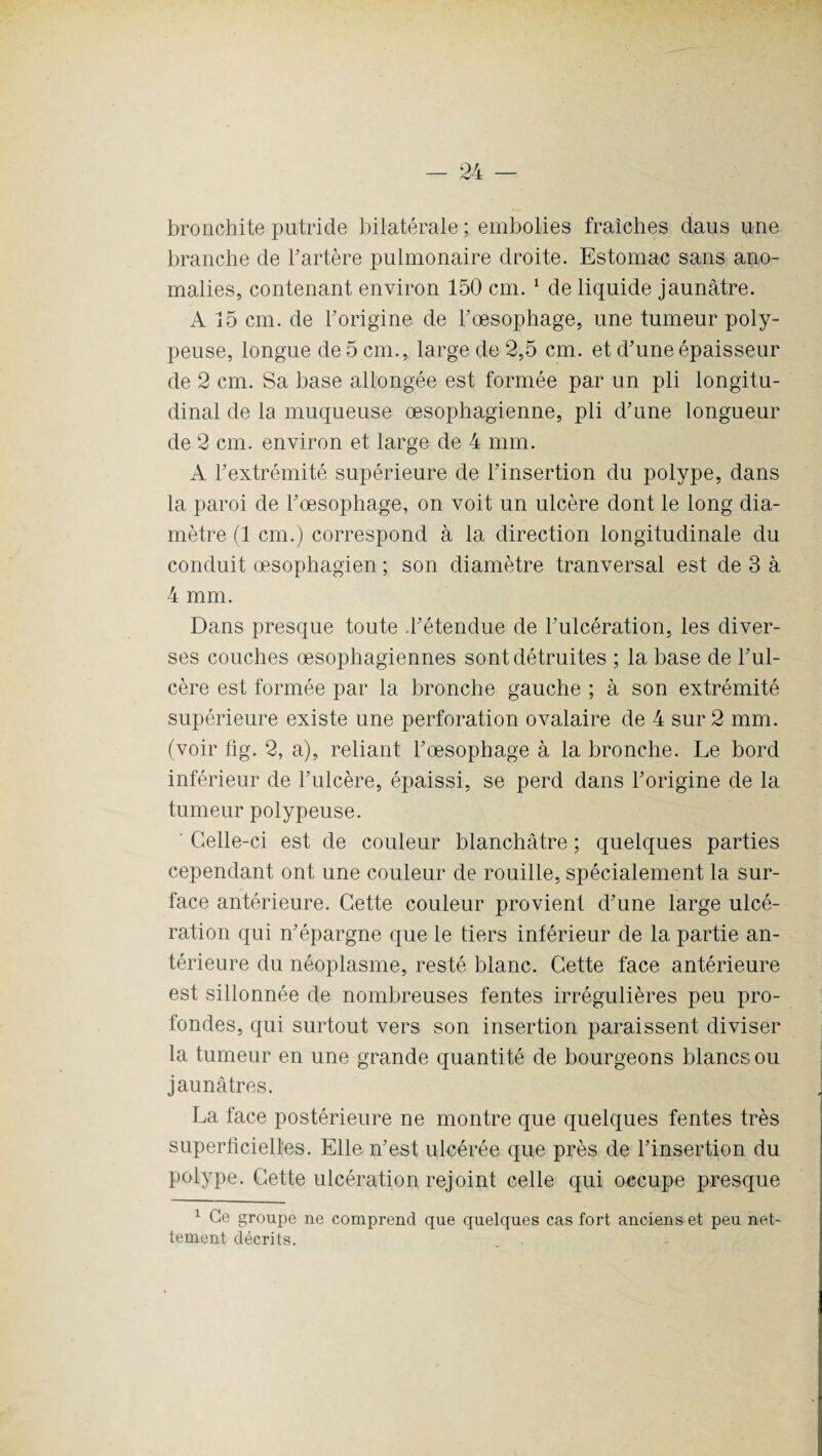 bronchite putride bilatérale ; embolies fraîches daus une branche de l'artère pulmonaire droite. Estomac sans ano¬ malies, contenant environ 150 cm. 1 de liquide jaunâtre. A 15 cm. de F origine de Fœsophage, une tumeur poly- peuse, longue de 5 cm., large de 2,5 cm. et d'une épaisseur de 2 cm. Sa base allongée est formée par un pli longitu¬ dinal de la muqueuse œsophagienne, pli d'une longueur de 2 cm. environ et large de 4 mm. A l'extrémité supérieure de l'insertion du polype, dans la paroi de l'œsophage, on voit un ulcère dont le long dia¬ mètre (1 cm.) correspond à la direction longitudinale du conduit œsophagien ; son diamètre tranversal est de 3 à 4 mm. Dans presque toute d'étendue de l'ulcération, les diver¬ ses couches œsophagiennes sont détruites ; la base de l'ul¬ cère est formée par la bronche gauche ; à son extrémité supérieure existe une perforation ovalaire de 4 sur 2 mm. (voir fig. 2, a), reliant l'œsophage à la bronche. Le bord inférieur de l'ulcère, épaissi, se perd dans l’origine de la tumeur polypeuse. Celle-ci est de couleur blanchâtre ; quelques parties cependant ont une couleur de rouille, spécialement la sur¬ face antérieure. Cette couleur provient d'une large ulcé¬ ration qui n'épargne que le tiers inférieur de la partie an¬ térieure du néoplasme, resté blanc. Cette face antérieure est sillonnée de nombreuses fentes irrégulières peu pro¬ fondes, qui surtout vers son insertion paraissent diviser la tumeur en une grande quantité de bourgeons blancs ou jaunâtres. La face postérieure ne montre que quelques fentes très superficielles. Elle n'est ulcérée que près de l’insertion du polype. Cette ulcération rejoint celle qui oecupe presque 1 Ce groupe ne comprend que quelques cas fort anciens et peu net¬ tement décrits. . .