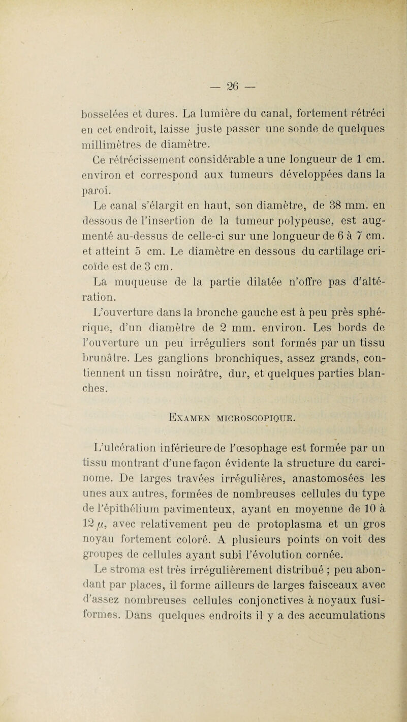 bosselées et dures. La lumière du canal, fortement rétréci en cet endroit, laisse juste passer une sonde de quelques millimètres de diamètre. Ce rétrécissement considérable aune longueur de 1 cm. environ et correspond aux tumeurs développées dans la paroi. Le canal s'élargit en haut, son diamètre, de 38 mm. en dessous de l'insertion de la tumeur polypeuse, est aug¬ menté au-dessus de celle-ci sur une longueur de 6 à 7 cm. et atteint 5 cm. Le diamètre en dessous du cartilage cri- coïde est de 3 cm. La muqueuse de la partie dilatée n'offre pas d'alté¬ ration. L'ouverture dans la bronche gauche est à peu près sphé¬ rique, d'un diamètre de 2 mm. environ. Les bords de l'ouverture un peu irréguliers sont formés par un tissu brunâtre. Les ganglions bronchiques, assez grands, con¬ tiennent un tissu noirâtre, dur, et quelques parties blan¬ ches. Examen microscopique. L'ulcération inférieure de l’oesophage est formée par un tissu montrant d'une façon évidente la structure du carci¬ nome. De larges travées irrégulières, anastomosées les unes aux autres, formées de nombreuses cellules du type de l'épithélium pavimenteux, ayant en moyenne de 10 à 12 //, avec relativement peu de protoplasma et un gros noyau fortement coloré. A plusieurs points on voit des groupes de cellules ayant subi l'évolution cornée. Le stroma est très irrégulièrement distribué ; peu abon¬ dant par places, il forme ailleurs de larges faisceaux avec d’assez nombreuses cellules conjonctives à noyaux fusi¬ formes. Dans quelques endroits il y a des accumulations