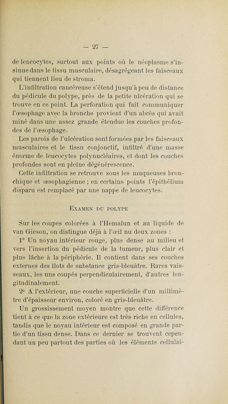 de lencocÿtes, surtout aux points où le néoplasme s’in¬ sinue dans le tissu musculaire, désagrégeant les faisceaux qui tiennent lieu de stroma. L’infiltration cancéreuse s’étend jusqu’à peu de distance du pédicule du polype, près de la petite nlcération qui se trouve en ce point. La perforation qui fait communiquer l’œsophage avec la bronche provient d’un abcès qui avait miné dans une assez grande étendue les couches profon¬ des de l’œsophage. Les parois de l’ulcération sont formées par les faisceaux musculaires et le tissu conjonctif, infiltré d’une masse énorme de leucocytes polynucléaires, et dont les couches profondes sont en pleine dégénérescence. Cette infiltration se retrouve sous les muqueuses bron¬ chique et œsophagienne ; en certains points l’épithélium disparu est remplacé par une nappe de leucocytes. Examen du polype Sur les coupes colorées à l’Hemalun et au liquide de van Gieson, on distingue déjà à l’œil nu deux zones : 1° Un noyau intérieur rouge, plus dense au milieu et vers l’insertion du pédicule de la tumeur, plus clair et plus lâche à la périphérie. Il contient dans ses couches externes des îlots de substance gris-bleuâtre. Rares vais¬ seaux, les uns coupés perpendiculairement, d’autres lon¬ gitudinalement. 2° A l’extérieur, une couche superficielle d’un millimè¬ tre d’épaisseur environ, coloré en gris-bleuâtre. Un grossissement moyen montre que cette différence tient à ce que la zone extérieure est très riche en cellules, tandis que le noyau intérieur est composé en grande par¬ tie d’un tissu dense. Dans ce dernier se trouvent cepen¬ dant un peu partout des parties où les éléments cellulai-