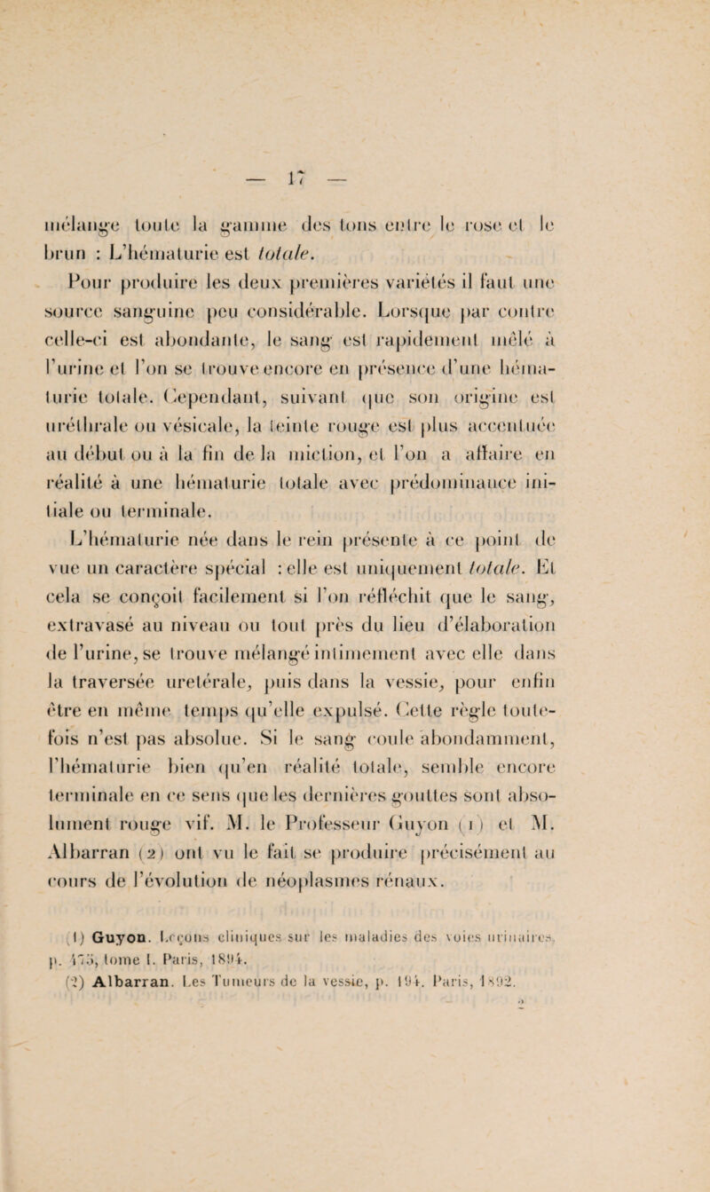 mélange toute la gamine des tons entre le rose et le brun : L’hématurie est totale. Pour produire les deux premières variétés il faut une source sanguine peu considérable. Lorsque par contre celle-ci est abondante, le sang est rapidement mêlé à l’urine et l’on se trouve encore en présence d’une héma¬ turie totale. Cependant, suivant (pie son origine est uréthrale ou vésicale, la teinte rouge est plus accentuée au début ou à la fin de la miction, et l’on a afïaire en réalité à une hématurie totale avec prédominance ini¬ tiale ou terminale. L’hématurie née dans le rein présente à ce point de vue un caractère spécial : elle est uniquement totale. Et cela se conçoit facilement si l’on réfléchit que le sang, extravasé au niveau ou tout près du lieu d’élaboration de l’urine, se trouve mélangé intimement avec elle dans la traversée uretérale, puis dans la vessie, pour enfin être en même temps qu’elle expulsé. Cette règle toute¬ fois n’est pas absolue. Si le sang coule abondamment, l’hématurie bien qu’en réalité totale, semble encore terminale en ce sens (pie les dernières gouttes sont abso¬ lument rouge vif. M. le Professeur Guyon (i) et M. Àlbarran (2) ont vu le fait se produire précisément au cours de l’évolution de néoplasmes rénaux. t) Guyon. Leçons cliniques sur les maladies des voies urinaires, y. iki, tome I. Paris, 1804. (;2) Albarran. Les Tumeurs de la vessie, p. t(J4. Paris, 1H02.