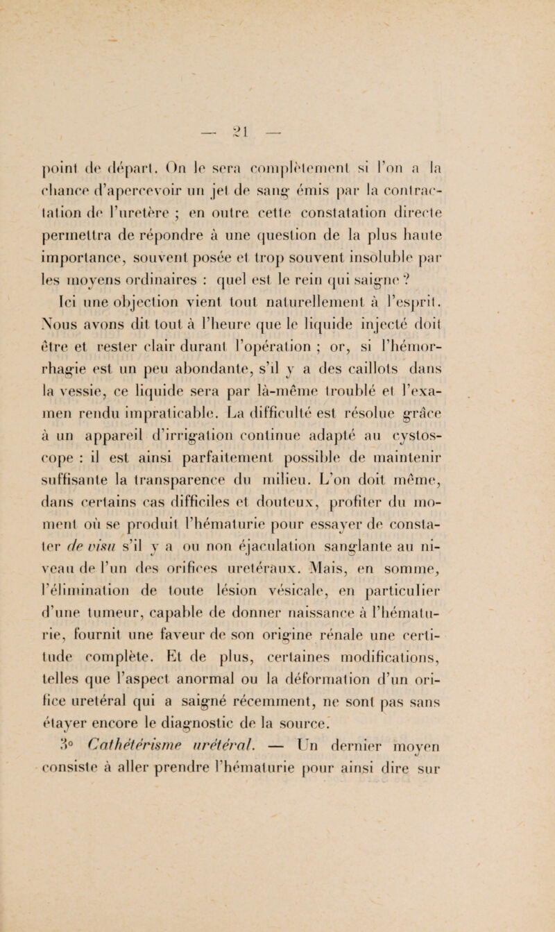 chance d’apercevoir un jet de sang* émis par la contrac¬ ta! ion de l’uretère ; en outre cette constatation directe permettra de répondre à une question de la plus haute importance, souvent posée et trop souvent insoluble par les moyens ordinaires : quel est le rein qui saigne? Ici une objection vient tout naturellement à l’esprit. Nous avons dit tout à l’heure (jue le liquide injecté doit être et rester clair durant l’opération ; or, si l’hémor¬ rhagie est un peu abondante, s’il y a des caillots dans la vessie, ce liquide sera par là-même troublé et l’exa¬ men rendu impraticable. La difficulté est résolue grâce à un appareil d’irrigation continue adapté au cystos- cope : il est ainsi parfaitement possible de maintenir suffisante la transparence du milieu. L’on doit même, dans certains cas difficiles et douteux, profiter du mo¬ ment où se produit l’hématurie pour essayer de consta¬ ter de visu s’il y a ou non éjaculation sanglante au ni¬ veau de l’un des orifices urétéraux. Mais, en somme, l’élimination de toute lésion vésicale, en particulier d’une tumeur, capable de donner naissance à l’hématu¬ rie, fournit une faveur de son origine rénale une certi¬ tude complète. Et de plus, certaines modifications, telles que l’aspect anormal ou la déformation d’un ori¬ fice urétéral qui a saigné récemment, ne sont pas sans étayer encore le diagnostic de la source. > Cathétérisme urétéral. — Un dernier moyen tJ consiste à aller prendre l’hématurie pour ainsi dire sur