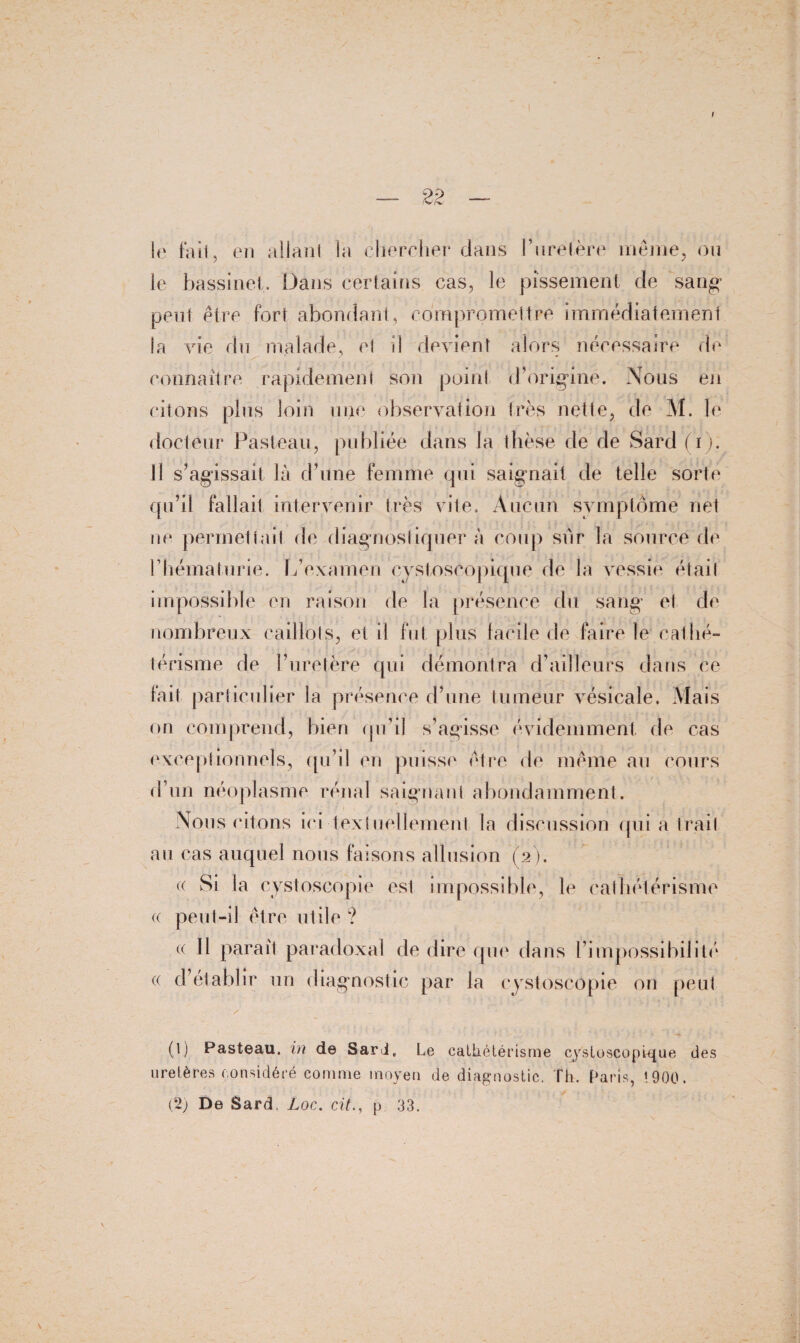 I — 22 — le fa il, en allant la chercher dans l’uretère même, ou le bassinet. Dans certains cas, le pissement de sang- peut être fort abondant, compromettre immédiatement la vie du malade, et il devient alors nécessaire de connaître rapidement son point d’origine. Nous en citons plus loin une observation très nette, de M. le docteur Pasteau, publiée dans la thèse de de Sard (i). 11 s’agissait là d’une femme qui saignait de telle sorte qu’il fallait intervenir très vite. Aucun symptôme net ne permettait de diagnostiquer à coup sur la source de l’hématurie. L’examen cystoscopique de la vessie était impossible en raison de la présence du sang et de nombreux caillots, et Ü fut plus facile de faire le cathé¬ térisme de l’uretère qui démontra d’ailleurs dans ce fait particulier la présence d’une tumeur vésicale. Mais on comprend, bien qu’il s’agisse évidemment de cas exceptionnels, qu’il en puisse être de même au cours d’un néoplasme rénal saignant abondamment. Nous citons ici textuellement la discussion qui a trait au cas auquel nous faisons allusion (2). (( Si la cystoscopie est impossible, le cathétérisme c peut-il être utile ? « 11 paraît paradoxal de dire que dans l’impossibilité « d’établir un diagnostic par la cystoscopie on peut (1) Pasteau, in de Sari, Le cathétérisme cystoscopique des uretères considéré comme moyen de diagnostic. Th. Paris, 1900.