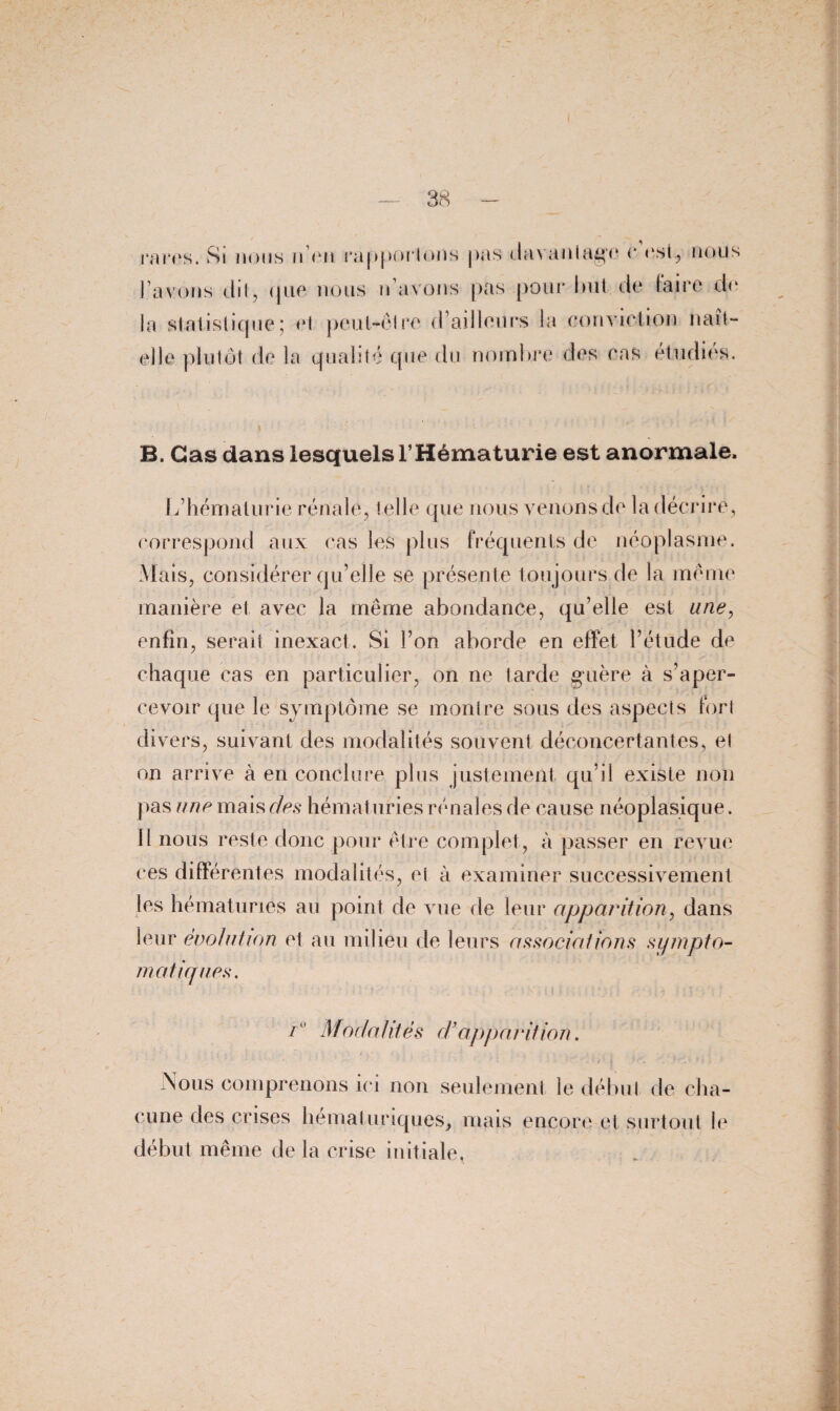 rares. Si nous n’en rapportons pas davantage e est, nous l’avons dit, que nous n’avons pas pour but de (aire de la statistique ; et peut-être d’ailleurs la convict ion naît- elle plutôt de la qualité que du nombre des cas étudies. B. Cas dans lesquels l’Hématurie est anormale. L’hématurie rénale, t elle que nous venons de la décrire, correspond aux cas les plus fréquents de néoplasme. Mais, considérer qu’elle se présente toujours de la meme manière et avec la même abondance, qu’elle est une, enfin, serait inexact. Si l’on aborde en effet l’étude de chaque cas en particulier, on ne tarde guère à s’aper¬ cevoir que le symptôme se montre sous des aspects fort divers, suivant des modalités souvent déconcertantes, et on arrive à en conclure plus justement qu’il existe non pas une mais e/es hématuries rénales de cause néoplasique. (I nous reste donc pour être complet, à passer en revue ces différentes modalités, ci à examiner successivement les hématuries au point de vue de leur apparition, dans leur évolution et au milieu de leurs associations sympto¬ matiques. Modalités d’apparition. Nous comprenons ici non seulement le début de cha¬ cune des crises hémat uriques, mais encore et surtout le début même de la crise initiale,