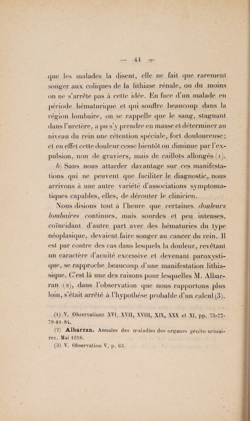 \ que les malades la disent, elle ne fait que rarement songer aux coliques de la lithiase rénale, ou du moins on ne s’arrête pas à cette idée. En face d’un malade en période hématurique et qui souffre beaucoup dans la région lombaire,, on se rappelle que le sang-, stagnant dans l’uretère, a pu s’y prendre en masse et déterminer au niveau du rein une rétention spéciale, fort douloureuse; et en effet cette douleur cesse bientôt ou diminue par l’ex¬ pulsion, non de graviers, mais de caillots allongés (ij. b) Sans nous attarder davantage sur ces manifesta¬ tions qui ne peuvent que faciliter le diagnostic, nous arrivons à une autre variété d’associations symptoma¬ tiques capables, elles, de dérouter le clinicien. Nous disions tout à l’heure que certaines douleurs lombaires continues, mais sourdes et peu intenses, coïncidant d’autre part avec des hématuries du type néoplasique, devaient faire songer au cancer du rein. 11 est par contre des cas dans lesquels la douleur, revêtant un caractère d’acuité excessive et devenant paroxysti¬ que, se rapproche beaucoup d’une manifestation lithia¬ sique. C’est là une des raisons pour lesquelles M. Albar- ran (2), dans l’observation que nous rapportons plus loin, s’était arrêté à l’hypothèse probable d’un calcul (3). (!) V. Observations XVI, XVII, XVIII, XIX, XXX et XI, pp. 75-77- 79-81-84. (2) Albarran. Annales des maladies des organes génito-urinai¬ res. Mai 1898.