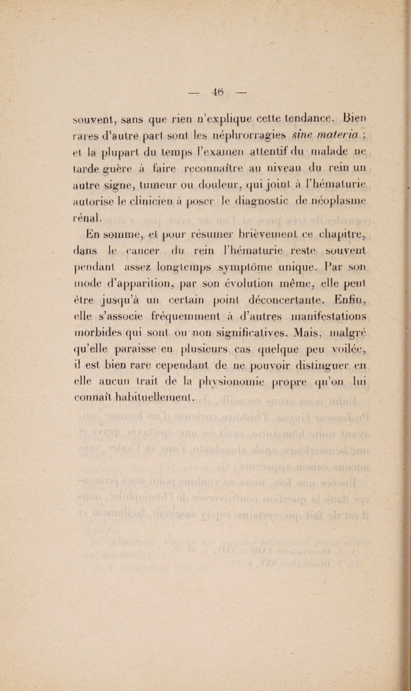 / souvent, sans que rien n’explique cette tendance. Bien- raies d’autre part sont les néphrorragies sine materia ; et la plupart du temps l’examen attentif du malade ne tarde guère à faire reconnaître au niveau du rein un autre signe, tumeur ou douleur, qui joint à l’hématurie autorise le clinicien à poser le diagnostic de néoplasme rénal. En somme, et pour résumer brièvement ce chapitre, dans le cancer du rein l’hématurie reste; souvent pendant assez longtemps symptôme unique. Par son mode d’apparition, par son évolution même, elle peut être jusqu’à un certain point déconcertante. Enfin, elle s’associe fréquemment à d’autres manifestations morbides qui sont ou non significatives. Mais, malgré qu’elle paraisse en plusieurs cas quelque peu voilée, il est bien rare cependant de ne pouvoir distinguer en elle aucun trait de la physionomie propre qu’on lui connaît habituellement.