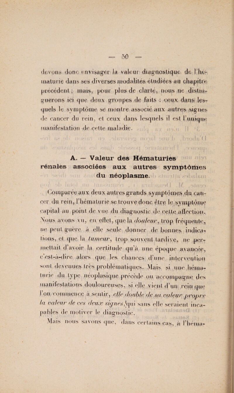 devons donc envisager la valent diagnostique de 1 hé¬ maturie dans ses diverses modalites étudiées au chapitre précédent ; mais, pour plus de clarté, nous ne distin¬ guerons ici que deux groupes de faits : ceux dans les¬ quels le symptôme se montre associé aux autres signes de cancer du rein, et ceux dans lesquels il est 1 unique « manifestation de cette maladie. A. — Valeur des Hématuries rénales associées aux autres symptômes du néoplasme. r .J Comparée aux deux autres grands symptômes du can¬ cer du rein, l’hématurie se trouve donc être le symptôme capital au point de vue du diagnostic de cette affection. Nous avons vu, en effet, que la douleur, trop fréquente, ne peut guère à elle seule donner de bonnes indica¬ tions, et que la tumeur, trop souvent tardive, ne per¬ mettait d avoir la certitude qu’à une époque avancée, e est-a-dire alors que les chances d une intervention sont devenues très problématiques. Mais si une héma¬ turie du type néoplasique précède ou accompagne des manifestatious douloureuses, si elle vient d’un rein que 1 on commence à sentir, et le double de su. voleur propre lei valeur de ces deuoc st-ynaif^qui sans elle seraient inca¬ pables de motiver le diagnost ic. Mais nous savons que, dans certains cas,.à Pliéma-