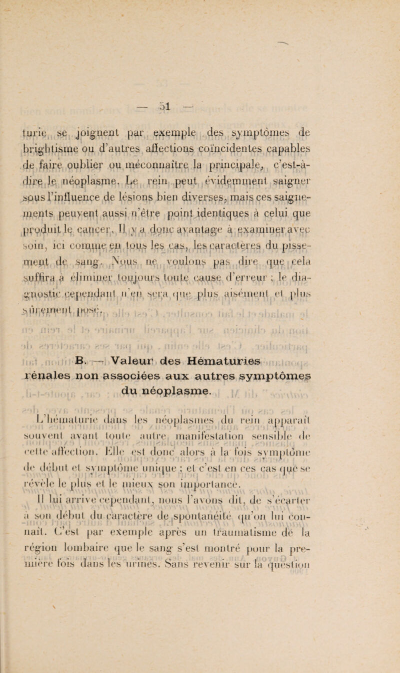 turie se joignent par exemple des symptômes de brightisme ou d’autres afïections coïncidentes capables de faire oublier ou méconnaître la principale, c’est-à- dire le néoplasme. Le rein peut évidemment saigner sous l’influence de lésions bien diverses, mais ces saigne¬ ments peuyent aussi n’ètre point identiques à celui que produit le caueer. 11 v a donc avantage à examiner avec soin, ici comme en tous les cas, les caractères du pisse¬ ment de sang. .Nous ne voulons pas dire que cela suffira a ehminer toujours toute cause d’erreur ; le dia¬ gnostic cependant n en sera que plus aisément et plus sûrement posé. tiüS al J » ‘àune * m*n o! 'le ;Cqq 11 n ) noi »b <'»' *n;q mp . min • -à!*) I*> i nil:. ntaiij B. — Valeur des Hématuries rénales non associées aux autres symptômes du néoplasme. 11 if() L hématurie dans les néoplasmes du rem apparaît souvent avant toute autre manifestation sensible de cette a liée lion. Elle est donc alors à la fois svmptônic d<‘ début et symptôme unique; et c’est en ces cas que se révèle le plus et le mieux son importance. Il lui arrive cependant, nous l avons dit, de s’écarter a son début du caractère de .spontanéité qu’on lui con¬ naît. C’est par exemple après un traumatisme de la région lombaire que le sang s’est montré pour la pre¬ mière fois dans les urines. Sans revenir sur la'question \