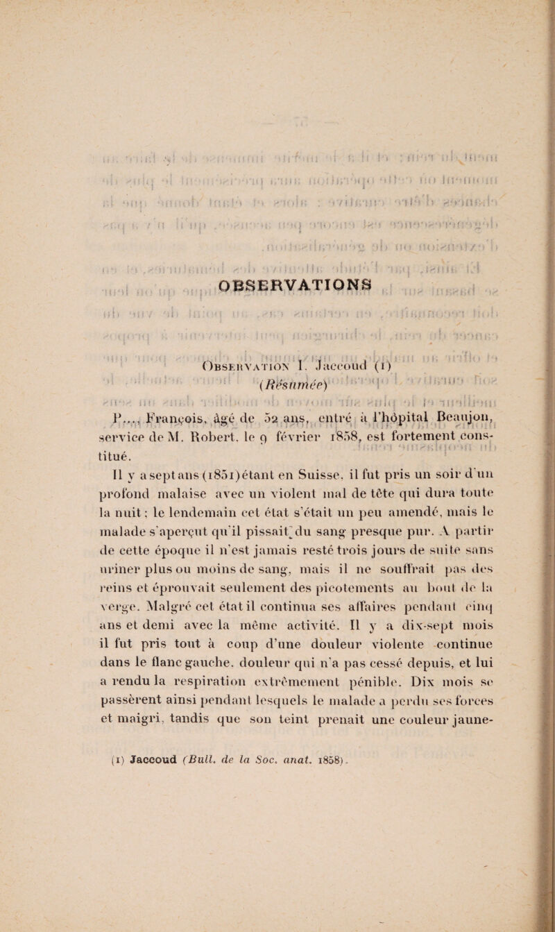 Ih-’Mm i ! v ' \ A jt î ] J M t i i ; ■ • > ,< i > ' \ / i ! :■ : M ‘ )\ ’ j 4 i \ ’ ( i . ( i . I i J / ? OBSERVATIONS H 1 } ‘HfY ; M I 1 i 1 x 5 , cv ?? H M Î * ' ; ’ 14 j ' I i • 1 > , • ; ] i H î £ fïl .i ‘ fc* îv? Y ■ •• ( | { ri < | K ’ i H ! M ?’ '; ‘ ' ! • ; ■ n ? / f Jl'l | ni.: ï * 5 \ . H. »r “V * • • ■ Observation I, Jaccoud (i) (Résumée) ' o M •. ü! “i h ■ < : : : ; : î!, ••: i î I * I */i i - 1 i : ' ‘ > i ' F..., François, âgé de 02 ans, entré à l’hôpital Beaujon. service deM. Robert, le 9 février 1808, est fortement cons¬ titué. Il y a sept ans (i85i)étant en Suisse, il fut pris un soir d un profond malaise avec un violent mal de tête qui dura toute la nuit; le lendemain cel état s’était un peu amendé, mais le malade s’aperçut qu’il pissait du sang presque pur. A partir de cette époque il n’est jamais resté trois jours de suite sans uriner plus ou moins de sang, mais il ne souffrait pas des reins et éprouvait seulement des picotements au bout de la verge. Malgré cet état il continua ses affaires pendant cinq ans et demi avec la même activité. Il y a dix-sept mois il fut pris tout à coup d’une douleur violente continue dans le flanc gauche, douleur qui n’a pas cessé depuis, et lui a rendu la respiration extrêmement pénible. Dix mois se passèrent ainsi pendant lesquels le malade a perdu ses forces et maigri, tandis que son teint prenait une couleur jaune- (1) Jaccoud (Bull, de la Soc. anat. 1808)