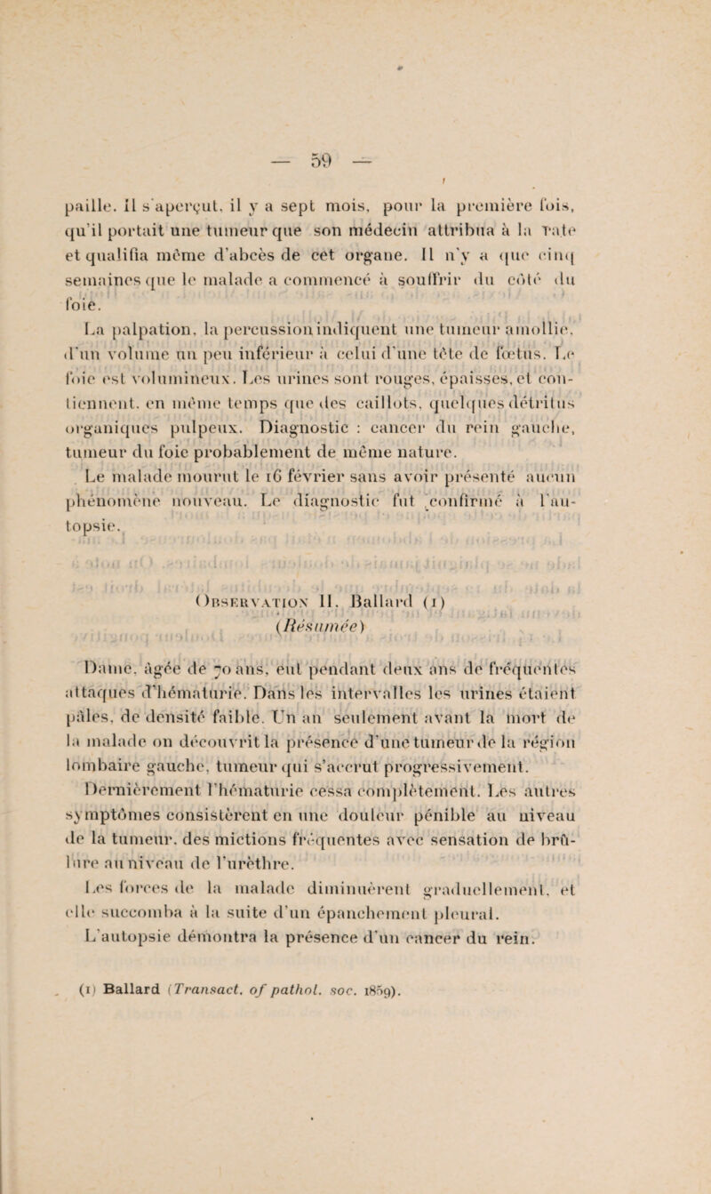 m — 59 — t paille, il s'aperçut, il y a sept mois, pour la première lois, qu’il portait une tumeur que son médecin attribua à la rate et qualifia même d’abcès de cet organe. Il n'y a que cinq semaines que le malade a commencé à souffrir du coté du loie. j •(j La palpation, la percussion indiquent une tumeur amollie, d'un volume un peu inférieur à celui d'une tôle de fœtus, la* foie est volumineux. Les urines sont rouges, épaisses, et con¬ tiennent. en même temps que des caillots, quelques détritus organiques pulpeux. Diagnostic : cancer du rein gauche, tumeur du foie probablement de même nature. Le malade mourut le iG février sans avoir présenté aucun phénomène nouveau. Le diagnostic fut confirmé à l'au- topsie. a j ui i l) )}< JiO un; Inï Observation 11. Ballard (i) * (Résumée) j tu * bî u n Dame, âgée de 70 ans, eut pendant deux ans de fréquentes attaques d’hématurie. Dans les intervalles les urines étaient pales, de densité faible. Un an seulement avant la mort de la malade on découvrit la présence d’une tumeur de la région lombaire gauche, tumeur qui s’accrut progressivement. Dernièrement l’hématurie cessa complètement. Les autres symptômes consistèrent en une douleur pénible au uiveau tle la tumeur, des mictions fréquentes avec sensation de brû¬ lure au niveau de l’urèthre. Les forces de la malade diminuèrent graduellement, et elle succomba à la suite d’un épanchement pleurai. L’autopsie démontra la présence d’un cancer du rein. (ij Ballard (Transact. of pathol. soc. 1869).