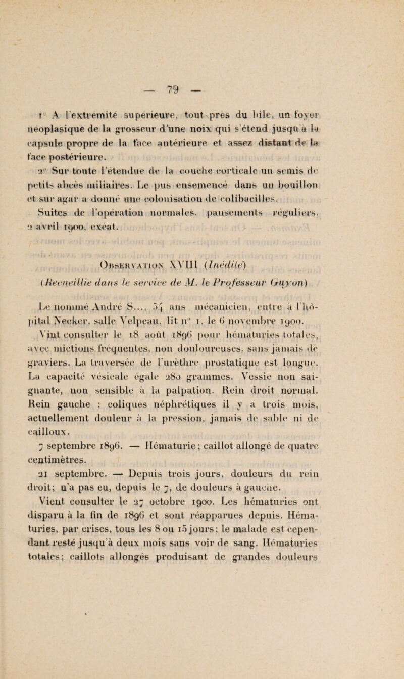 i A l'extrémité supérieure, toutspres du bile, un foyei néoplasique de la grosseur d une noix qui s’étend jusqu a la capsule propre de la face antérieure et assez distant de la face postérieure. lV Sur toute l étendue de la couche corticale un semis d«- petits abcès miliaires. Le pus ensemencé dans un bouillon et sur agur a donné une colonisation de colibacilles. Suites de l'opération normales, pansements réguliers. 2 avril 1900, exéat. Observation XVlll {Inédite) (Recueillie dans te service de M. le Professeur (rayon) Le nomme André S..., 54 ans mécanicien, entre à l’hô¬ pital Neeker, salle Velpeau, lit n° i, le fi novembre 1900. Vint consulter le i8 août 1896 pour hématuries totales, avec mictions fréqueutes, non douloureuses, sans jamais de graviers. La traversée de l'urèthre prostatique est longue. La capacité vésicale égale 280 grammes. Vessie non sai¬ gnante, uuu sensible à la palpation. Rein droit normal. Rein gauche : coliques néphrétiques il y a trois mois, actuellement douleur à la pression, jamais de sable ni de cailloux. 7 septembre 1896. — Hématurie; caillot allongé de quatre centimètres. 21 septembre. — Depuis trois jours, douleurs du rein droit; n'a pas eu, depuis le j, de douleurs à gauche. Vient consulter le 2; octobre 1900. Les hématuries ont disparu à la fin de 1896 et sont réapparues depuis. Héma¬ turies, par crises, tous les 8ou i5jours: le malade est cepen¬ dant resté jusqu'à deux mois sans voir de sang. Hématuries totales; caillots allongés produisant de grandes douleurs