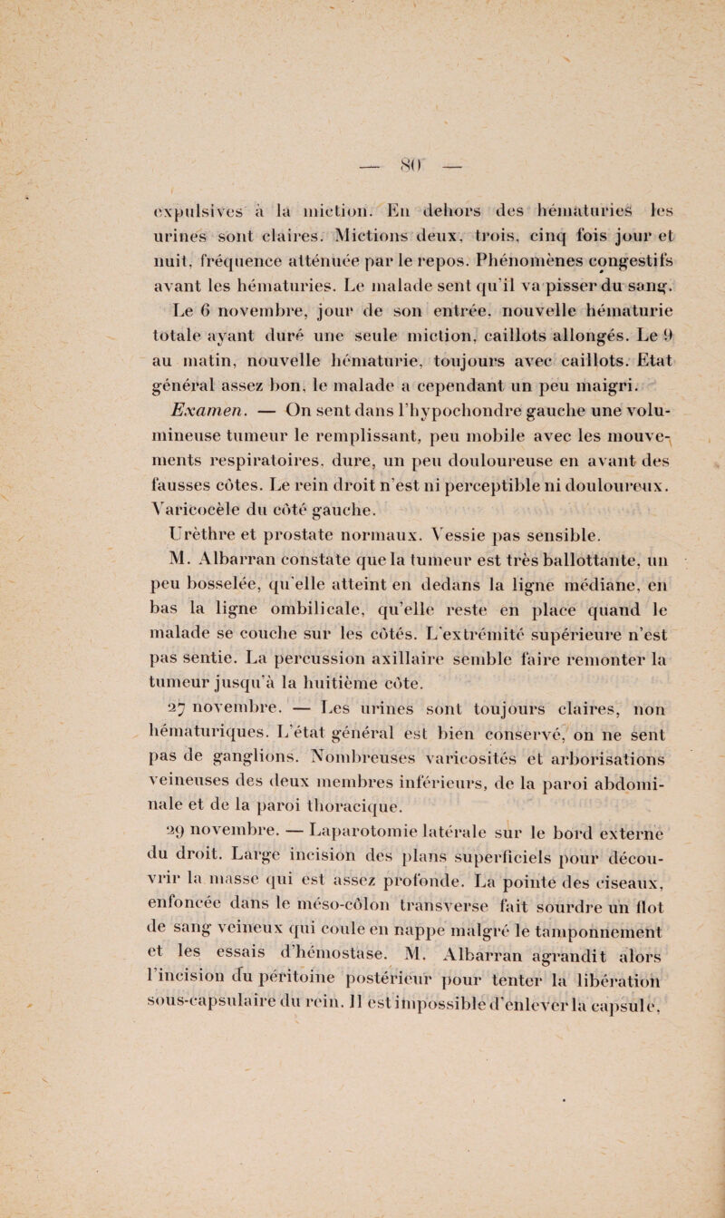 oxpulsives à la miction. En dehors des hématuries les urines sont claires. Mictions deux, trois, cinq fois jour et nuit, fréquence atténuée par le repos. Phénomènes congestifs avant les hématuries. Le malade sent qu'il va pisser du sang. Le 6 novembre, jour de son entrée, nouvelle hématurie totale ayant duré une seule miction, caillots allongés. Le 9 au matin, nouvelle hématurie, toujours avec caillots. Etat général assez bon, le malade a cependant un peu maigri. Examen. — On sent dans l’hypochondre gauche une volu¬ mineuse tumeur le remplissant, peu mobile avec les mouve¬ ments respiratoires, dure, un peu douloureuse en avant des fausses côtes. Le rein droit n’est ni perceptible ni douloureux. Varicocèle du côté gauche. Urèthre et prostate normaux. Vessie pas sensible. M. Albarran constate que la tumeur est très ballottante, un peu bosselée, qu elle atteint en dedans la ligne médiane, en bas la ligne ombilicale, qu’elle reste en place quand le malade se couche sur les côtés. L'extrémité supérieure n’est pas sentie. La percussion axillaire semble faire remonter la tumeur jusqu’à la huitième côte. 27 novembre. — Les urines sont toujours claires, non hématuriques. L’état général est bien conservé, on ne sent pas de ganglions. Nombreuses varicosités et arborisations veineuses des deux membres inférieurs, de la paroi abdomi¬ nale et de la paroi thoracique. 29 novembre. — Laparotomie latérale sur le bord externe du droit. Large incision des plans superficiels pour décou¬ vrir la masse qui est assez profonde. La pointe des ciseaux, enfoncée dans le méso-côlon transverse fait sourdre un flot de sang veineux qui coule en nappe malgré le tamponnement et les essais d’hémostase. M. Albarran agrandit alors 1 incision du péritoine postérieur pour tenter la libération sous-capsulaire du rein. 11 est impossible d’enlever la capsule,