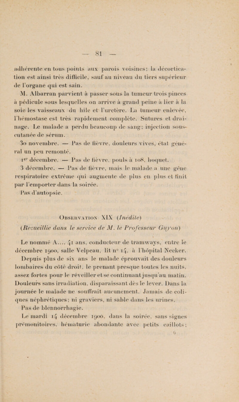 adhérente en tous points aux parois voisines: la décortica¬ tion est ainsi très difücile, saut au nivéau du tiers supérieur de 1 organe ([ui est sain. M. Albarran parvient à passer sous la tumeur trois pinces à pédicule sous lesquelles on arrive à grand peine à lier à la soie les vaisseaux du hile et l'uretère. La tumeur enlevée, l'hémostase est très rapidement complète. Sutures et drai¬ nage. Le malade a perdu beaucoup de sang: injection sous- cutanée de sérum. 3o novembre. — Pas de lièvre, douleurs vives, état géné- ral un peu remonté. Ier décembre. — Pas de lièvre, pouls à 108, hoquet. 3 décembre. — Pas de lièvre, mais le malade a une gène respiratoire extrême qui augmente de plus en plus et Unit par remporter dans la soirée. Pas d'autopsie. übsuuvation XIX (Inédite) (Recueillie dans le service de M. le Professeur Guy on) Le nommé A..., 41 ans, conducteur de tramways, entre le décembre 1900, salle Velpeau, lit n° 14, à l'hôpital Necker. Depuis plus de six ans le malade éprouvait des douleurs lombaires du côté droit, le prenant presque toutes les nuits, assez fortes pour le réveiller et se continuant jusqu’au matin. Douleurs sans irradiation, disparaissant dès le lever. Dans la journée le malade ne soutirait aucunement. Jamais de coli¬ ques néphrétiques; ni graviers, ni sable dans les urines. Pas de blennorrhagie. C* Le mardi 14 décembre 190O, dans la soirée, sans signes prémonitoires, hématurie abondante avec petits caillots: