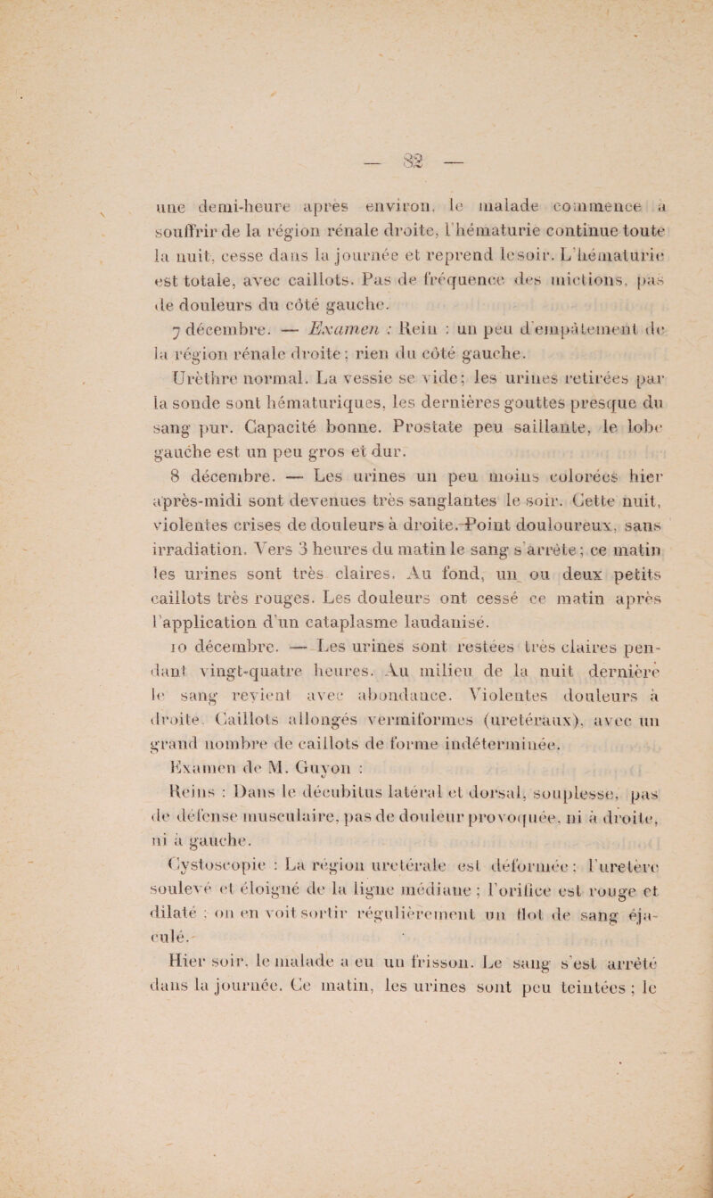 une clemi-heure apres environ, le malade commence, a souffrir de la région rénale droite, 1 hématurie continue toute la nuit, cesse dans la journée et reprend le soir. L hématurie est totale, avec caillots. Pas de fréquence des mictions, pas de douleurs du côté gauche. 7 décembre. — Examen : Hein : un peu d empâtement de la région rénale droite ; rien du côté gauche. Urèthre normal. La vessie se vide ; les urines retirées par la sonde sont hématuriques, les dernières gouttes presque du sang pur. Capacité bonne. Prostate peu saillante, le lobe gauche est un peu gros et dur. 8 décembre. —- Les urines un peu moins colorées hier après-midi sont devenues très sanglantes le soir. Cette nuit, violentes crises de douleurs à droîte.-Point douloureux, sans irradiation. Vers 3 heures du matin le sang s’arrête; ce matin les urines sont très claires. Au fond, un ou deux petits caillots très rouges. Les douleurs ont cessé ce matin après b application d’un cataplasme iaudanisé. io décembre. — Les urines sont restées très claires pen¬ dant vingt-quatre heures. Au milieu de la nuit dernière le sang revient avec abondance. Violentes douleurs h droite. Caillots allongés vèrmiformes (urétéraux), avec un grand nombre de caillots de forme indéterminée. Examen de M. Guy on : %J Reins : Dans le décubitus latéral et dorsal, souplesse, pas de défense musculaire, pas de douleur provoquée, ni à droite, ni à gauche. Cystoseopie : La région urétérale est déformée: l’uretère soulevé et éloigné de la ligne médiane ; l'orifice est rouge et dilaté ;•on en voit sortir régulièrement un flot de sang éja¬ culé. Hier soir, le malade a eu un frisson. Le sang s’est arrêté dans la journée. Ce matin, les urines sont peu teintées ; le