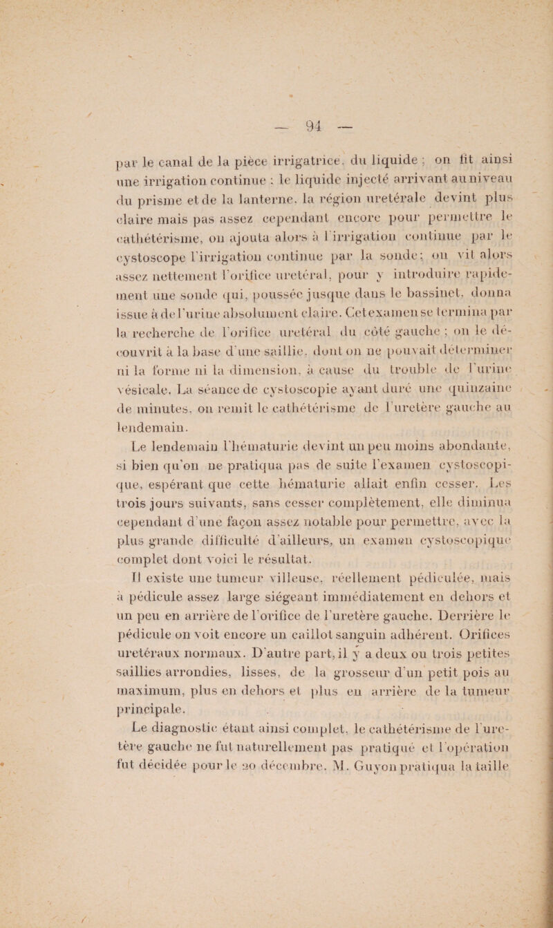 par le canal de la pièce irrigatricë, du liquide ; on fit ainsi une irrigation continue : le liquide injecté arrivant au niveau du prisme et de la lanterne, la région uretérale devint plus claire mais pas assez cependant encore pour permettre le cathétérisme, on ajouta alors a 1 irrigation continue par le cystoseope l’irrigation continue par la sonde; on vil alors assez nettement ! orifice urétéral, pour y introduire rapide¬ ment une sonde qui, poussée jusque dans le bassinet, donna issue à de l’urine-absolument claire. Cetexamense termina par la recherche de l’orifice urétéral du côté gauche ; on le dé¬ couvrit à la base d une saillie, dont on ne pouvait déterminer ni la forme ni la dimension, à cause du trouble de 1 urine vésicale. La séance de cystoscopie ayant duré une quinzaine de minutes, ou remit le cathétérisme de 1 uretère gauche au lendemain. Le lendemain l'hématurie devint un peu moins abondante, si bien qu’on ne pratiqua pas de suite l'examen cystoscopi- que, espérant que cette hématurie allait enfin cesser. Les trois jours suivants, sans cesser complètement, elle diminua cependant d’une façon assez notable pour permettre, avec la plus grande difficulté d'ailleurs, un examen cystoscopique complet dont voici le résultat. ï! existe une tumeur villeuse, réellement pédiculée, mais a pédicule assez large siégeant immédiatement en dehors et un peu en arrière de l’orifice de l’uretère gauche. Derrière le pédicule on voit encore un caillot sanguin adhérent. Orifices urétéraux normaux. D'autre part,il y a deux ou trois petites saillies arrondies, lisses, de la grosseur d un petit pois au maximum, plus en dehors et plus en arrière de la tumeur principale. Le diagnostic étant ainsi complet, le cathétérisme de 1 ure¬ tère gauche ne fut naturellement pas pratiqué et l'opération