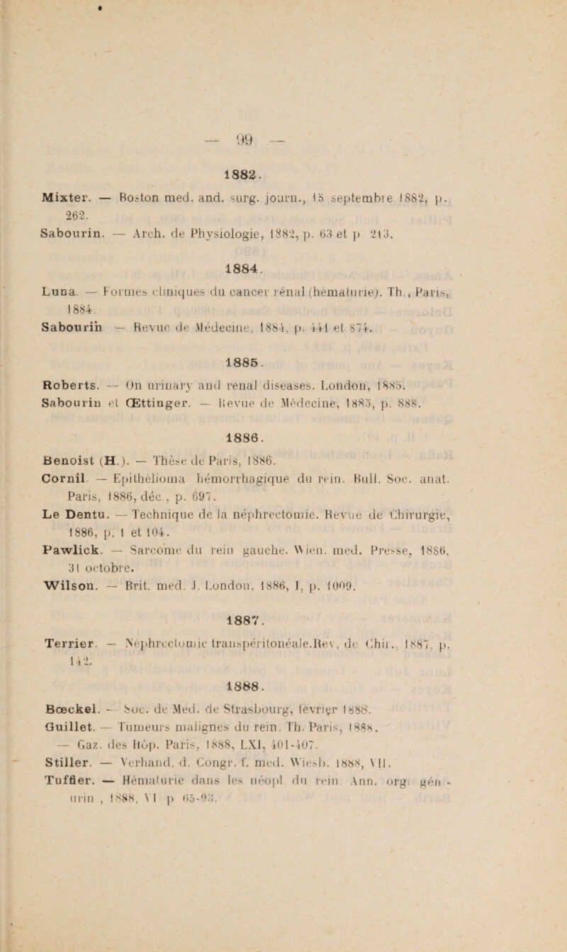 1882. Mixter. — Roston med. and. surg. journ., 15 septembre 1882, p. 262. Sabourin. — Arch. de Physiologie, 1882, p. 63 et p 213. 1884. Luna. — Formes cliniques du cancer rénal (hématurie). Th., Paris, 1884. Sabourin — Revue de Médecine, 1884, p. 44i et 874. 1885. Roberts. — On urinarv and renat diseuses. London, 1885. Sabourin et Œttinger. — Revue de Médecine, 1885, p. 888. 1886. Benoist (H.). — Thèse de Paris, 1886. Cornil. — Epithélioma hémorrhagique du rein. Bull. Soc. anat. Paris, 1886, déc., p. 697. Le Dentu. — Technique de Ja néphrectomie. Revue de Chirurgie, 1886, p. 1 et 104. Pawlick. — Sarcome du rein gauche. Wien. med. Presse, 1886, 3t octobre. Wilson. — Brit. med. J. London, 1886, I, p. 1009. 1887. Terrier. — Néphrectomie transpéritonéale.Rev, de Chir., 1887, p. 14 2. 1888. Bœekel. - Soc. de Med. de Strasbourg, tevriçr 1888. Guillet. — Tumeurs malignes du rein. Th. Paris, 1888. — Gaz. des hop. Paris, 1888, LX1, 401-407. Stiller. — Verhand. d. Congr. f. med. Wiesb. 1888, VU. Tuffier. — Hématurie dans les néopl du rein. Ann. org: gén -