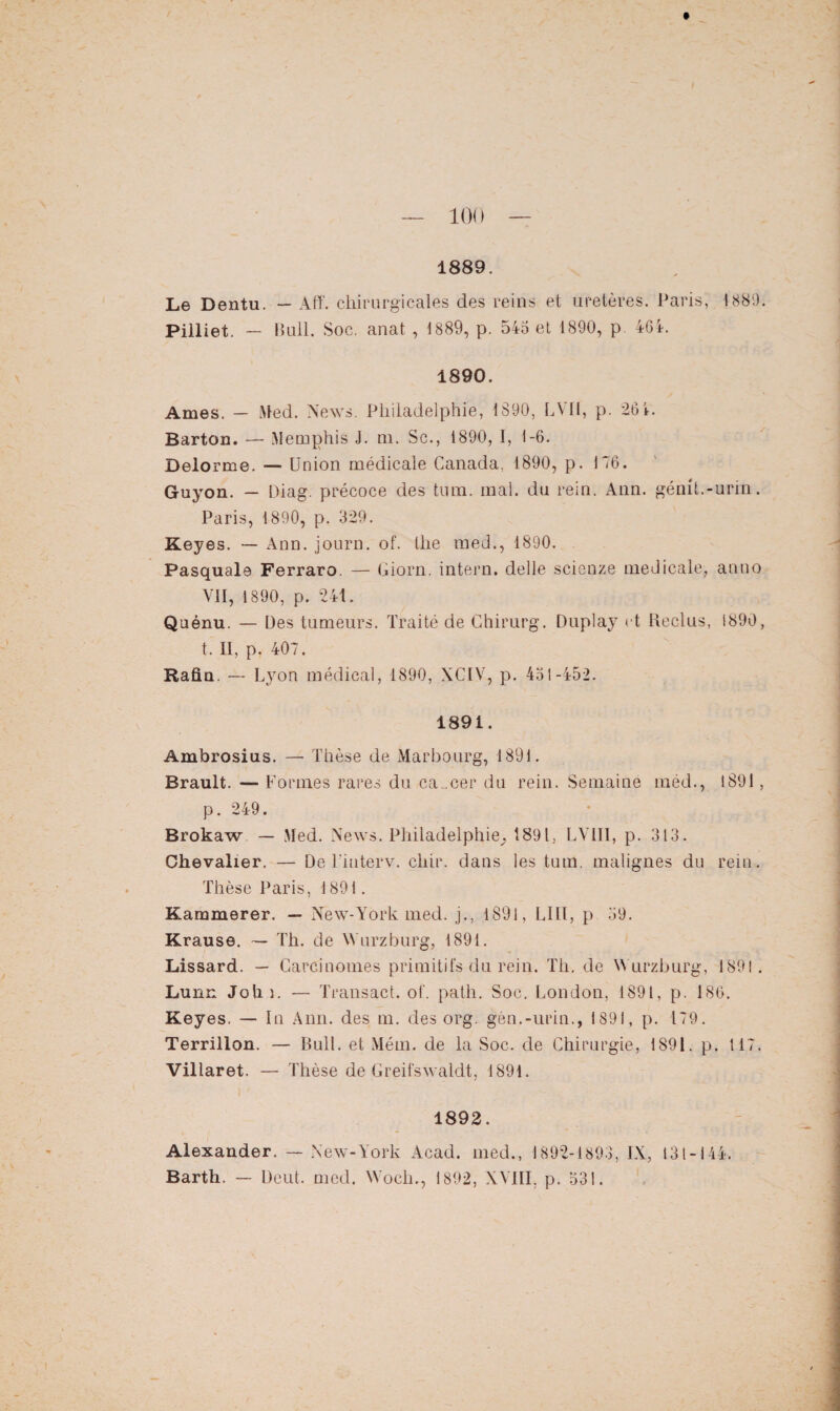 Le Dentu. — Aff. chirurgicales des reins et uretères. Paris, 1880. Pilliet. — Bull. Soc. anat , 1889, p. 545 et 1890, p. 464. 1890. Ames. — Med. News. Philadelphie, 1890, LVII, p. 261. Barton. — Memphis J. m, Sc., 1890, I, 1-6. Delorme. — Union médicale Canada, 1890, p. 146. Guyon. — Diag. précoce des tum. mal. du rein. Ann. gémt.-urin. Paris, 1890, p. 329. Keyes. — Ann. journ. of. the med., 1890. Pasquale Ferraro. — Giorn. intern. delle scienze medicale, anno VII, 1890, p. 241. Quénu. — Des tumeurs. Traité de Chirurg. Duplay et Reclus, 1890, t. II, p. 407. Rafla. — Lyon médical, 1890, XCIV, p. 451-452. 1891. Ambrosius. — Thèse de Marbourg, 1891. Brault. — Formes rares du cancer du rein. Semaine méd., 1891, p. 249. Brokaw — Med. News. Philadelphie^ 1891, LVIII, p. 313. Chevalier. — De Finterv. chir. dans les tum. malignes du rein. Thèse Paris, 1891. Kammerer. — New-York med. j., 1891, LIIl, p 59. Krause. — Th. de Wurzburg, 1891. Lissard. — Carcinomes primitifs du rein. Th. de Wurzburg, 1891. Lunn Joh î. — Transact. of. path. Soc. London, 1891, p. 186. Keyes. — In Ann. des m. des org. gén.-urin., 1891, p. 179. Terrillon. — Bull, et Mém. de la Soc. de Chirurgie, 1891. p. 117. Villaret. — Thèse de Greifswaldt, 1891. 1892. Alexander. — New-York Acad, med., 1892-1893, IX, 131-144. Barth. — Deut. med. Wocli., 1892, XVIII, p. 531.