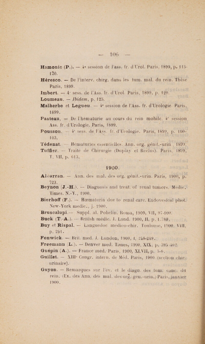 Hamonic (P.). — 4e session de Pass. fr. d'Urol. Paris, 1899, p. 113- 120. Héresco. — De Pinterv. chirg. dans les tum. mal. du rein. Thèse Paris, 1899. Imbert. — 4- sess. de l’Ass. fr. d'Urol. Paris, 1899, p. 120. Loumeau. — Ibidem, p. 125. Malherbe et Legueu. — 4e session de l’Ass. fr. d’Urologie. Paris, 1899. Pasteau. — De l’hématurie au cours du rein mobile. 4e session Ass. fr. d;UTologie. Paris, 1899. Pousson. — 46 sess. de PAss, fr. d’Urologie. Paris, 1899, p. 100- 103. Tédenat. — Hématuries essentielles. Ann. org. génit.-urin., 1899. Tuffier. — Traité de Chirurgie (buplay et Reclus). Paris, 1899, T. VU, p. 613. 1900. Aloarran. — Ann. des mal. des org. génit.-urin. Paris, 1900, p. 723. Beynon (J.-H.). — Diaguosis and treat. of reual turnors. Medie. Times. N.-Y., 1900. Bierhoff (F.). — Hœmaturia due to rénal earc. Endovesical phol. New-York inedic., j. 1900. Bruscalupî.— Suppl, al. Policlin. Huma, 1900, VII, 97-100. Buck (T.-A.). — British médic. J. Lond. 1900, II. [>.1.780. Buy et Rispal. — Languedoc medico-chir. Toulouse, 1900. VI11, p. 241. Fenwick. — Brit. nied. J. London, 1900, J. 248-249. Freemann (L.). — Denver ined. Times, 1900, XIX. p, 395-402 Guépin (A.), — France rnéd.- Paris, 1900, XLV1I, p. 3-6. Guillet. — XIIIe Congr. intern. de Méd. Paris, 1900 (section dur. urinaire). Guyon. — Remarques sur Pev. et le diagn. des tum. cane, du rein. (Ex. des Ann. des mal. des org-. gén.-urin.) Paris, janvier 1900.