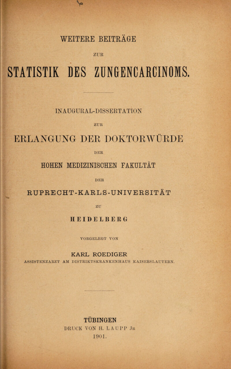 1 WEITERE BEITRAGE ZUE STATISTIK DES ZDNGENCARCINOMS. INAÜGURAL-DISSERTATION ZUR ERLANGUNG DER DOKTORWÜRDE DER HOHEN MEDIZINISCHEN FAKULTÄT DER RUPRECHT-KARLS-UNIVERSITÄT zu HEIDELBERG VORGELEGT VON KARL ROEDIGER ASSISTENZARZT AM DISTRIKTSKRANKENHAUS KAISERSLAUTERN. TÜBINGEN DRUCK VON H. LAU DP Ju 1901.