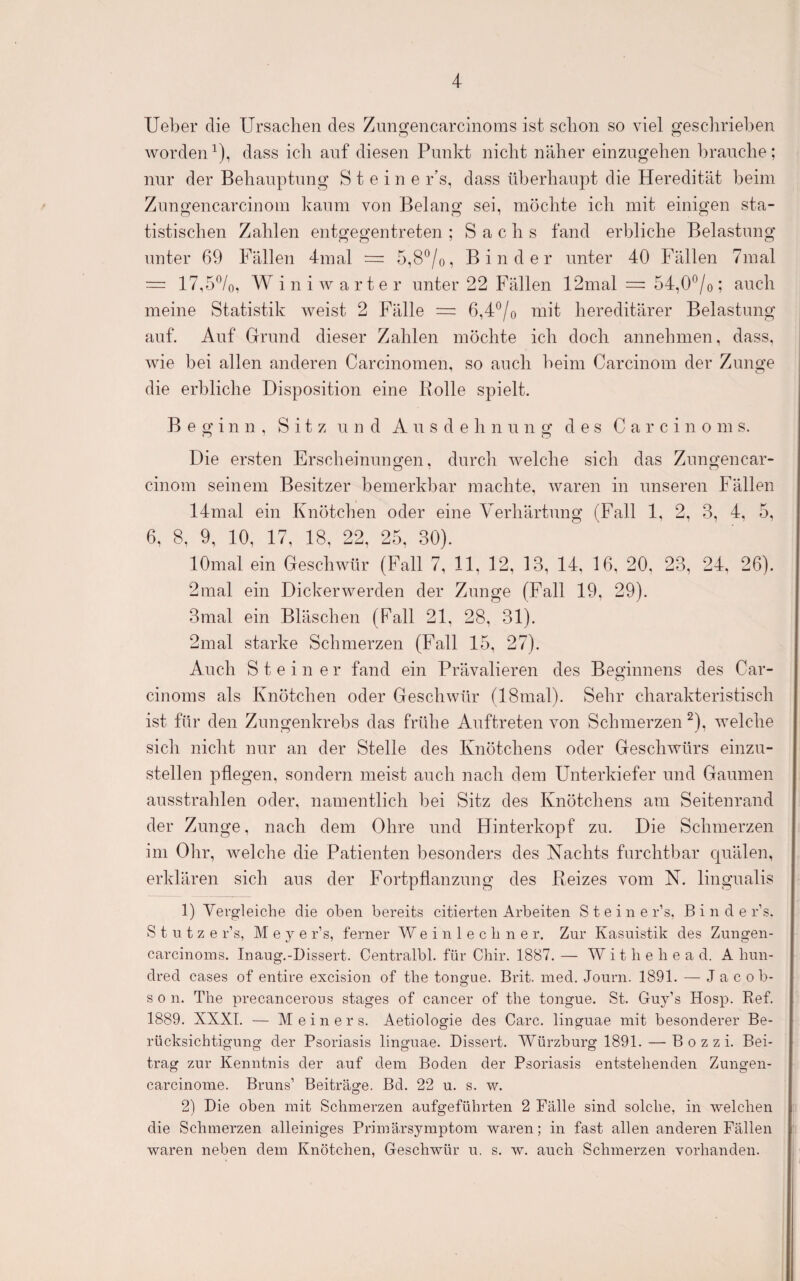 lieber die Ursachen des Znngencarclnoras ist schon so viel geschrieben worden ^), dass ich auf diesen Punkt nicht näher einzngehen brauche; nur der Behauptung Steine r’s, dass überhaupt die Heredität beim Znngencarcinoin kaum von Belang sei, möchte ich mit einigen sta¬ tistischen Zahlen entgegentreten ; Sachs fand erbliche Belastung unter 69 Fällen 4mal = 5,8*^/0, Binder unter 40 Fällen 7mal = 17,5%, W i n i w a r t e r unter 22 Fällen 12mal = 54,0®/o; auch meine Statistik weist 2 Fälle = 6,4*^/0 mit hereditärer Belastung auf. Auf Grund dieser Zahlen möchte ich doch annehmen, dass, wie bei allen anderen Carcinomen, so auch beim Carcinom der Zunge die erbliche Disposition eine Bolle spielt. Beginn, Sitz und A n s d e h n n n g des C a r c i n o m s. Die ersten Erscheinungen, dnrcli welche sich das Zimgencar- cinom seinem Besitzer bemerkbar machte, waren in unseren Fällen 14mal ein Knötchen oder eine Verhärtung (Fall 1, 2, 3, 4, 5, 6, 8, 9, 10, 17, 18, 22, 25, 30). lOmal ein Geschwür (Fall 7, 11, 12, 13, 14, 16, 20, 23, 24, 26). 2mal ein Dickerwerden der Zunge (Fall 19, 29). 3mal ein Bläschen (Pall 21, 28, 31). 2mal starke Schmerzen (Fall 15, 27). Auch Steiner fand ein Prävalieren des Beginnens des Car- cinoms als Knötchen oder Geschwür (18inal). Sehr charakteristisch ist für den Zungenkrebs das frühe Auftreten von Schmerzen ^), welche sich nicht nur an der Stelle des Knötchens oder Geschwürs einzn- stellen pflegen, sondern meist auch nach dem Unterkiefer und Gaumen ansstrahlen oder, namentlich bei Sitz des Knötchens am Seitenrand der Zunge, nach dem Ohre und Hinterkopf zu. Die Schmerzen im Olir, welche die Patienten besonders des Nachts furchtbar quälen, erklären sich ans der Fortpflanzung des Reizes vom N. lingnalis 1) Vergleiche die oben bereits citierten Arbeiten S t e i n e r’s, B i n d e r’s. Stutze r’s, M e y e r’s, ferner W e i n 1 e c b n e r. Zur Kasuistik des Zungen- carcinoins. Inaug.-Dissert. Centralbl. für Cbir. 1887. — W i t b e b e a d. A bun¬ dred cases of entire excision of tbe tongue. Brit. ined. Journ. 1891. — Jacob- s 0 n. The precancerous stages of cancer of tbe tongue. St. Guy’s Hosp. Bef. 1889. XXXT. — Meiner s. Aetiologie des Care, linguae mit besonderer Be¬ rücksichtigung der Psoriasis linguae. Dissert. Würzburg 1891. — B 0 z z i. Bei¬ trag zur Kenntnis der auf dem Boden der Psoriasis entstehenden Zungen- carcinome. Bruns’ Beiträge. Bd. 22 u. s. w. 2) Die oben mit Schmerzen aufgefübrten 2 Fälle sind solche, in welchen die Schmerzen alleiniges Priinärsymptom waren; in fast allen anderen Fällen waren neben dem Knötchen, Geschwür u. s. w. auch Schmerzen vorhanden.