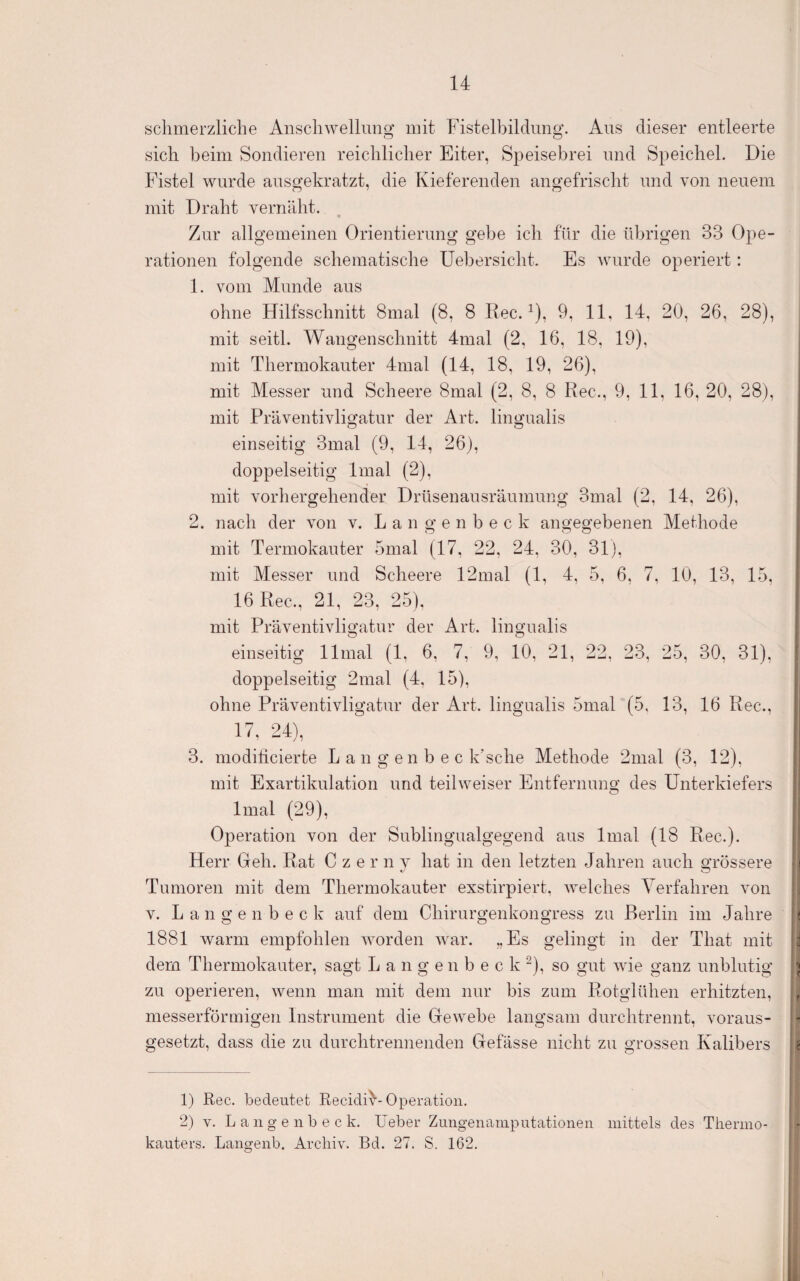 sclimerzliclie Anscliwellmig mit Fistelbildimg. Aus dieser entleerte sich beim Sondieren reichlicher Eiter, Speisebrei und Speichel. Die Fistel wurde ausgekratzt, die Kieferenden angefrischt und von neuem mit Draht vernäht. Zur allgemeinen Orientierung gebe ich für die übrigen 33 Ope¬ rationen folgende schematische Uebersicht. Es wurde operiert: 1. vom Munde aus ohne Hilfsschnitt 8mal (8, 8 Rec. ^), 9, 11, 14, 20, 26, 28), mit seitl. Wangenschnitt 4mal (2, 16, 18, 19), mit Thermokauter 4mal (14, 18, 19, 26), mit Messer und Scheere 8mal (2, 8, 8 Rec., 9, 11, 16, 20, 28), mit Präventivligatur der Art. lingualis Ö einseitig 3mal (9, 14, 26), doppelseitig Imal (2), mit vorhergehender Drüsenausräumung 3mal (2, 14, 26), 2. nach der von v. L a n g e n b e c k angegebenen Methode mit Termokauter 5mal (17, 22, 24, 30, 31), mit Messer und Scheere 12mal (1, 4, 5, 6, 7, 10, 13, 15, 16 Rec., 21, 23, 25), mit Präventivligatur der Art. lingualis einseitig llmal (1, 6, 7, 9, 10, 21, 22, 23, 25, 30, 31), doppelseitig 2mal (4, 15), ohne Präventivligatur der Art. lingualis 5mal (5, 13, 16 Rec., 17, 24), 3. modilicierte L a n g e n b e c k’sche Methode 2nial (3, 12), mit Exartikulation und teilweiser Entfernung des Unterkiefers Imal (29), Operation von der Sublingualgegend aus Imal (18 Rec.). Herr Geh. Rat Czerny hat in den letzten Jahren auch grössere ! Tumoren mit dem Thermokauter exstirpiert, welches Verfahren von V. L a n g e n b e c k auf dem Chirurgenkongress zu Berlin im Jahre i 1881 warm empfohlen worden war. „Es gelingt in der That mit J dem Thermokauter, sagt L a n g e n b e c k “), so gut wie ganz unblutig \ zu operieren, wenn man mit dem nur bis zum Rotglühen erhitzten, , messerförmigen Instrument die Gewebe langsam durchtrennt, voraus¬ gesetzt, dass die zu durchtrennenden Gefässe nicht zu grossen Kalibers g 1) Rec. bedeutet RecidiU Operation. 2) V. L a 11 g e n b e c k. lieber Zuiigeiiainpiitationen mittels des Thermo¬ kauters. Langeiib. Archiv. Bd. 27. S. 162.