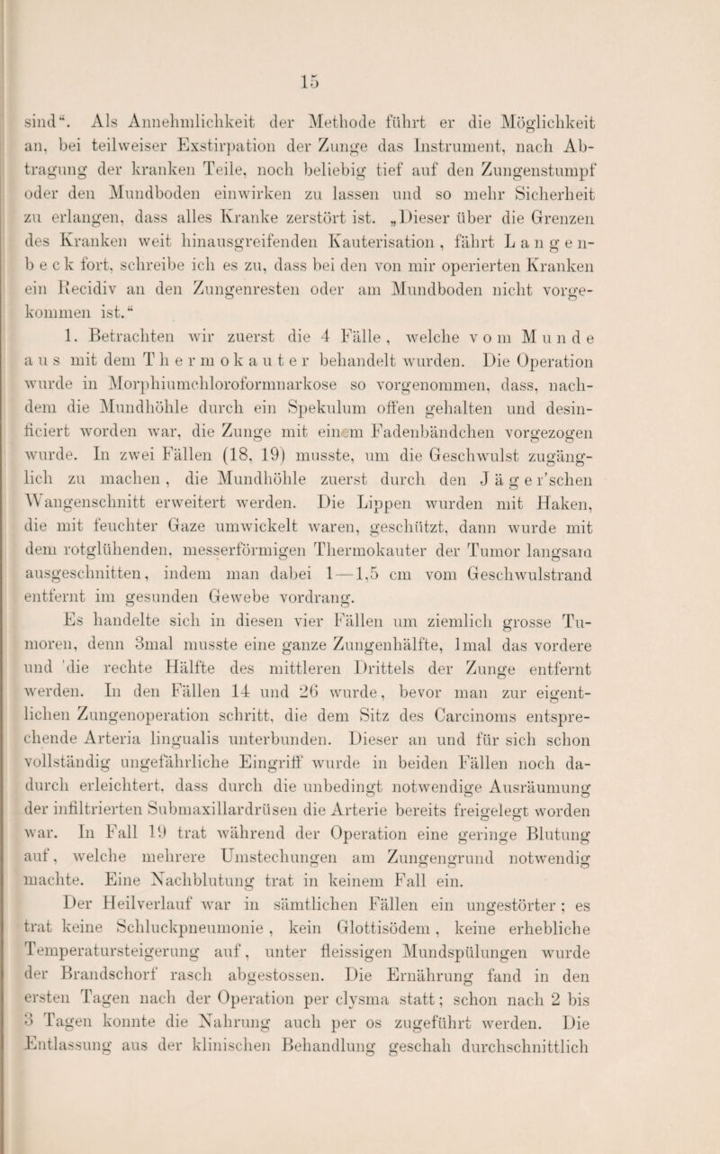 siluP. Als Annehmlichkeit der Methode führt er die Möglichkeit an, bei teilweiser Exstir])ation der Zunge das Instrument, nach Ab¬ tragung der kranken Teile, noch beliebig tief auf den Zimgenstumpf oder den Mnndboden einwirken zu lassen und so mehr Sicherheit zu erlangen, dass alles Kranke zerstört ist. „Dieser über die Grenzen des Kranken weit hinansgreifenden Kauterisation, fährt Langen- b e c k fort, schreibe ich es zu, dass bei den von mir operierten Kranken ein Kecidiv an den Zungenresten oder am Mundboden nicht vorge¬ kommen ist.‘‘ 1. Betrachten wir zuerst die 4 Fälle, welche vom Munde a u s mit dem T h e r m o k a u t e r behandelt wurden. Die Operation wurde in Morphiumchloroformnarkose so vorgenommen, dass, nach¬ dem die Mundhöhle durch ein Spekulum offen gehalten und desin- ticiert worden war, die Zunge mit ein:m Fadenbändchen vorgezogen Avurde. In zwei Fällen (18, 19) musste, um die Geschwulst zugäng¬ lich zu machen , die Mundhöhle zuerst durch den J ä g e r’schen Wangenschnitt erweitert Averden. Die Lippen Avurden mit Haken, die mit teuchter Gaze uniAvickelt Avaren, geschützt, dann wurde mit dem rotglühenden, messerförmigen Thermokauter der Tumor langsam ausgeschnitten, indem man dabei 1 —1,5 cm vom GesellAvulstrand entfernt im gesunden Gewebe vordrang. Fs handelte sich in diesen vier Fällen um ziemlich grosse Tu¬ moren, denn 3mal musste eine ganze Zungenhälfte, Imal das vordere und 'die rechte Hälfte des mittleren Drittels der Zunge entfernt Averden. In den Fällen 14 und 26 wurde, bevor man zur eigent¬ lichen Zungenoperation schritt, die dem Sitz des Carcinoms entspre¬ chende Arteria lingualis unterbunden. Dieser an und für sich schon vollständig ungefährliche Fingritf Avurde in beiden Fällen noch da¬ durch erleichtert, dass durch die unbedingt notAvendige Ausräumung der infiltrierten Submaxillardrüsen die Arterie bereits freigelegt worden ln Fall 19 trat Avährend der Operation eine geringe Blutung Avar. aut, Avelche mehrere Umstechungen am Zungengrund notAvendig machte. Eine Xachblutung trat in keinem Fall ein. O Der Heil verlauf Avar in sämtlichen Fällen ein ungestörter; es trat keine Schluckpneumonie , kein Glottisödem, keine erhebliche Temperatursteigerung auf, unter fieissigen Mundspülungen Avurde der Brandschort rasch abgestossen. Die Ernährung fand in den ersten Tagen nach der Operation per elysma statt; schon nach 2 bis 3 Tagen konnte die Xahrung auch per os zugeführt werden. Die Entlassung aus der klinischen Behandlung geschah durchschnittlich