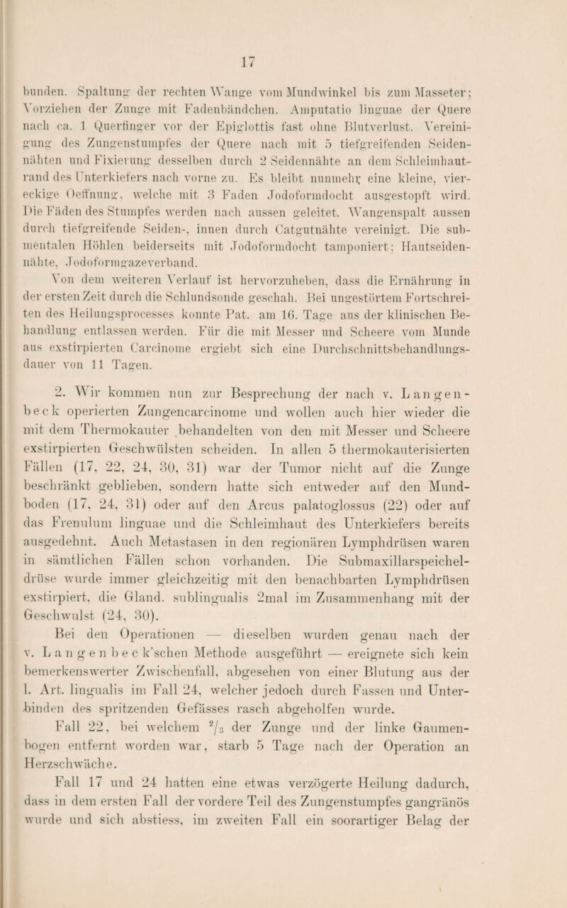 ])un(leTi. Spaltuiiii- der recliten Wanj2,-e vom Mnndwinke] l)is zum Masseter; ^'orzielleu der Zunpre mit Fadeiibäiidclien. Amputatio linguae der Quere iiacli ca. 1 Qu^i‘diii>er vor der Epi<p’lottis fast ohne Idutverlust. Vereini- g'uiig- des Zun.a'enstumpfes der Quere nach mit ö tief^’reifenden Seiden- iiüliten und Fixierunp.' dessel])en durcli 2 Seidennälite an dem Sclileimliaut- rand des Fnterkieters nach vorne zu. Es i)leil)t nunmehi; eine kleine, vier¬ eckige Oeffnunp, welche mit 8 Faden Jodoformdocht auspestopft wird. Die Fäden des Stumpfes werden nach aussen peleitet. Wanpenspalt aussen durch tiefgreifende Seiden-, innen durcli Catg’utnähte vereinigt. Die sub¬ mentalen Höhlen beiderseits mit Jodoformdocht tamponiert; Hautseiden¬ nähte, Jodoformgazeverband. A Oll dem weiteren A'erlauf ist hervorzuheben, dass die Ernährung in der ersten Zeit durch die Schlundsonde geschah. Hei ungestörtem Fortschrei¬ ten des Heilungsprocesses konnte Hat. am 16. Tage aus der klinischen He- handlung entlassen werden. Für die mit Messer und Scheere vom Munde aus exstirpierten Carcinome ergiebt sich eine Durchschnittsbehandlungs¬ dauer von 11 Tagen. 2. AA ir kommen nun zur Besprechung der nach v. Langen- beck operierten Znngencarcinome und wollen auch hier wieder die mit dem Thermokauter .behandelten von den mit Messer und Scheere exstirpierten Geschwülsten scheiden. In allen 5 thermokauterisierten Fällen (17, 22, 24, 30, 31) war der Tumor nicht auf die Zunge beschränkt geblieben, sondern hatte sich entweder auf den Mund¬ boden (17, 24, 31) oder auf den Arcus palatoglossus (22) oder auf das Freu ul um linguae und die Schleimhaut des Unterkiefers bereits ausgedehnt. Auch Metastasen in den regionären Lymphdrüsen waren in sämtlichen Fällen schon vorhanden. Die Submaxillarspeichel- drüse wurde immer gleichzeitig mit den benachbarten Lymphdrüsen exstirpiert. die Gland. sublingualis 2mal im Zusammenhang mit der Geschwulst (24, 30). Bei den Operationen — dieselben wurden genau nach der V. L a n g e n b e c k’schen Methode ausgeführt — ereignete sich kein bemerkenswerter Zwischenfall, abgesehen von einer Blutung aus der 1. Art. lingualis im Fall 24, welcher jedoch durch Fassen und Unter¬ binden des spritzenden Gefässes rasch abgeholfen wurde. Fall 22, bei welchem ^/s der Zunge und der linke Gaumen- hogen entfernt worden war, starb 5 Tage nach der Operation an Herzschwäche. Fall 17 und 24 hatten eine etwas verzögerte Heilung dadurch, dass in dem ersten Fall der vordere Teil des Znngenstumpfes gangränös wurde und sich abstiess, im zweiten EMU ein soorartiger Belag der