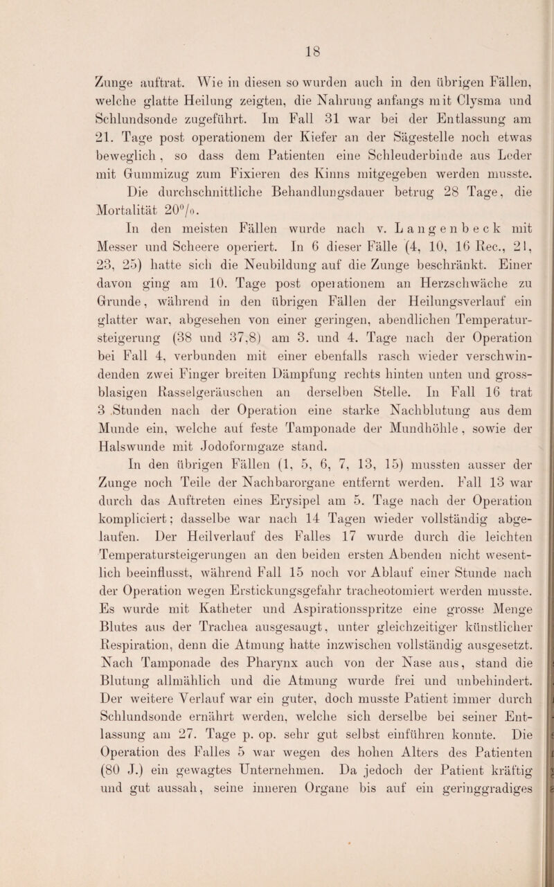 Zunge auftrat. Wie in diesen so worden aucli in den übrigen Fällen, welche glatte Heilung zeigten, die Nahrung anfangs mit Clysma und Schlundsonde zugeführt. Im Fall 31 war bei der Entlassung am 21. Tage post Operationen! der Kiefer an der Sägestelle noch etwas beweglich, so dass dem Patienten eine Schlenderbinde aus Leder mit Gummizug zum Fixieren des Kinns mitgegeben werden musste. Die durchschnittliche Behandluugsdauer betrug 28 Tage, die Mortalität 20^jo. In den meisten Fällen wurde nach v. L a n g e n b e c k mit Messer und Scheere operiert. In 6 dieser Fälle (4, 10, 16 Ree., 21, 23, 25) hatte sich die Neubildung auf die Zunge beschränkt. Einer davon ging am 10. Tage post opeiationem an Herzschwäche zu Grunde, während in den übrigen Fällen der Heilungsverlauf ein glatter war, abgesehen von einer geringen, abendlichen Temperatur¬ steigerung (38 und 37,8) am 3. und 4. Tage nach der Operation bei Fall 4, verbunden mit einer ebenfalls rasch wieder verschwin¬ denden zwei Finger breiten Dämpfung rechts hinten unten und gross¬ blasigen Rasselgeräuschen an derselben Stelle. In Fall 16 trat 3 .Stunden nach der Operation eine starke Nachblutung aus dem Munde ein, welche auf feste Tamponade der Mundhöhle , sowie der Halswunde mit Jodoformgaze stand. In den übrigen Fällen (1, 5, 6, 7, 13, 15) mussten ausser der Zunge noch Teile der Nachbarorgane entfernt werden. Fall 13 war durch das Auftreten eines Erysipel am 5. Tage nach der Operation kompliciert; dasselbe war nach 14 Tagen wieder vollständig abge¬ laufen. Der Heilverlauf des Falles 17 wurde durch die leichten Temperatursteigerungeu an den beiden ersten Abenden nicht wesent¬ lich beeinflusst, während Fall 15 noch vor Ablauf einer Stunde nach der Operation wegen Erstickungsgefahr tracheotomiert werden musste. Es wurde mit Katheter und Aspirationsspritze eine grosse Menge Blutes aus der Trachea ausgesaugt, unter gleichzeitige!’ künstlicher Respiration, denn die Atmung hatte inzwischen vollständig ausgesetzt. Nach Tamponade des Pharynx auch von der Nase aus, stand die Blutung allmählich und die Atmung wurde frei und unbehindert. Der weitere Verlauf war ein guter, doch musste Patient immer durch Schlundsonde ernährt werden, welche sich derselbe bei seiner Ent¬ lassung am 27. Tage p. op. sehr gut selbst einführen konnte. Die Operation des Falles 5 war wegen des hohen Alters des Patienten (80 J.) ein gewagtes Unternehmen. Da jedoch der Patient kräftig und gut aussah, seine inneren Organe bis auf ein geringgradiges