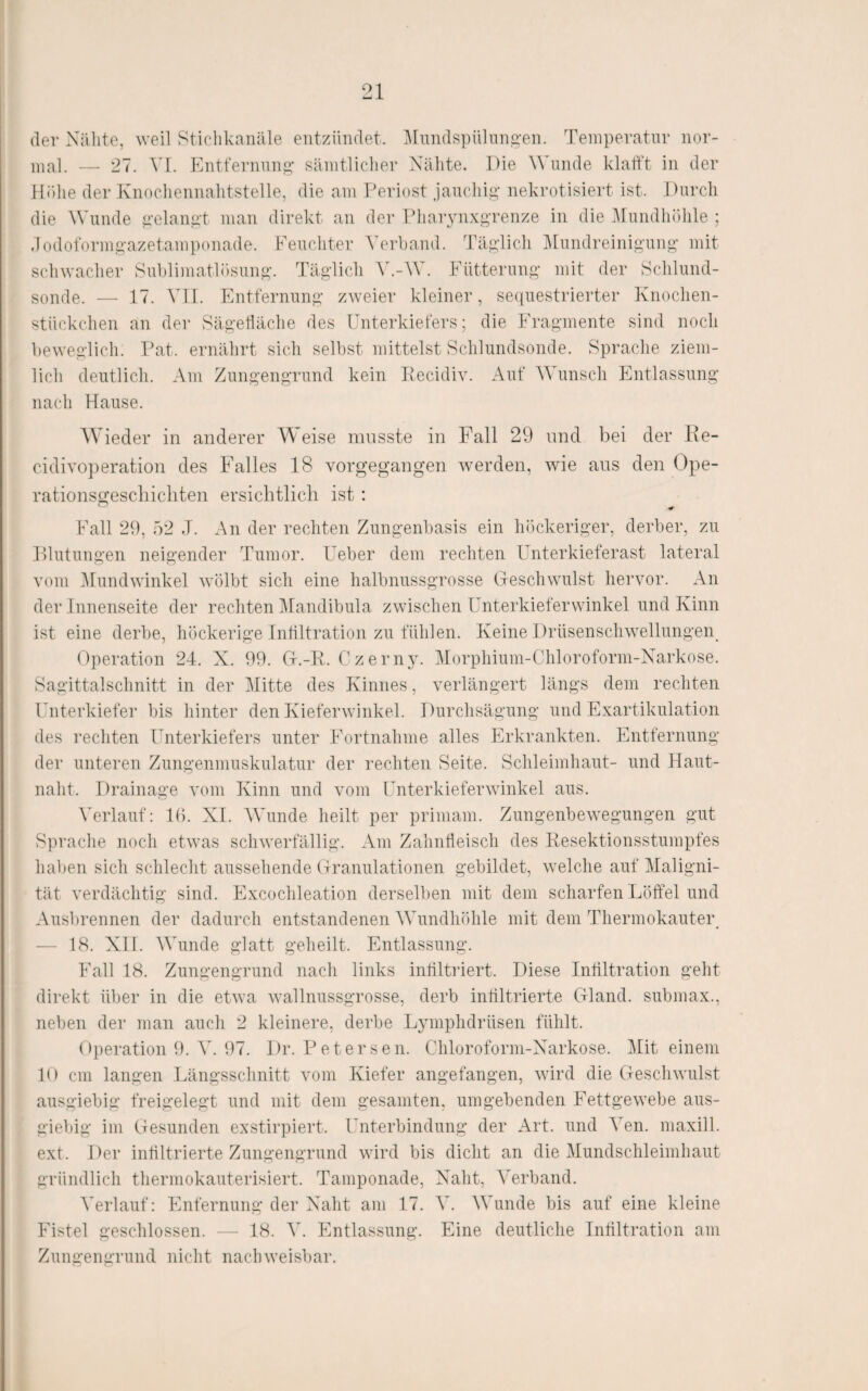 der Xälite, weil Sticliknnäle eiitzilndet. ]\rimdspiiliin2,’en. Temperatur nor¬ mal. — 27. VL Entfernung' säintliclier Nähte. Die ^Vulule klafft in der Höhe der Knochennahtstelle, die am Periost jauchig nekrotisiert ist. Durch die Wunde gelangt man direkt an der Pliarynxgrenze in die iirundhöhle ; dodoformgazetamponade. Feuchter Vei'hand. Täglich ]\[undreinigung mit schwacher Sublimatlösung. Täglich V.-W. Fütterung mit der Schlund¬ sonde. — 17. \\\. Entfernung zweier kleiner, sequestrierter Knochen¬ stückchen an der Sägetläche des Unterkiefers; die Fragmente sind noch beweglich. Pat. ernährt sich selbst mittelst Schlundsonde. Sprache ziem¬ lich deutlich. Am Zungengrund kein Pecidiv. Auf AVunsch Entlassung nach Hause. Wieder in anderer Weise musste in Fall 29 und bei der Re- cidivoperation des Falles 18 vorgegangen werden, wie ans den Ope¬ rationsgeschichten ersichtlich ist : Fall 29, 52 J. An der rechten Zungenbasis ein höckeriger, derber, zu Hlutungen neigender Tumor. Feber dem rechten Unterkieferast lateral vom llundwinkel wölbt sich eine halbnussgrosse (jeschwulst hervor. An der Innenseite der rechten Alandibula zwischen Unterkieferwinkel und Kinn ist eine derbe, höckerige Inültration zu fühlen. Keine Drüsenschwellungen^ Operation 24. X. 99. Gr.-R. C z e r n y. Morphium-Chloroform-Narkose. Sagittalschnitt in der Alitte des Kinnes, verlängert längs dem rechten Unterkiefer bis hinter den Kieferwinkel. Durchsägung und Exartikulation des rechten Unterkiefers unter Fortnahme alles Erkrankten. Entfernung der unteren Zungenmuskulatur der i'echten Seite. Schleimhaut- und Haut¬ naht. Drainage vom Kinn und vom Unterkieferwinkel aus. Verlauf: Hb XI. AA^unde heilt per primam. Zungenbewegungen gut Sprache noch etwas schwerfällig. Am Zahnfleisch des Resektionsstumpfes haben sich schlecht aussehende (jranulationen gebildet, welche auf Maligni¬ tät verdächtig sind. Excochleation derselben mit dem scharfen Löffel und Ausbrennen der dadurch entstandenen AA^undhöhle mit dem Thermokauter — 18. Xll. AATinde glatt geheilt. Entlassung. Fall 18. Zungengrund nach links intiltriert. Diese Infiltration geht direkt über in die etwa wallnussgrosse, derb infiltrierte CHand. submax., neben der man auch 2 kleinere, derbe Lymphdrüsen fühlt. Operation f). A'. 97. Dr. Petersen. Chloroform-Narkose. Alit einem 10 cm langen Längsschnitt vom Kiefer angefangen, wird die (jeschwillst ausgiebig freigelegt und mit dem gesamten, umgebenden Fettgewebe aus¬ giebig im Oesunden exstirpiert. Unterbindung der Art. und Aen. maxill. ext. Der infiltrierte Zungengrund wird bis dicht an die Alundschleimhaut gründlich thermokauterisiert. Tamponade, Naht, ATrband. A'erlauf: Enfernung der Naht am 17. A. AATinde bis auf eine kleine Fistel geschlossen. — 18. Ab Entlassung. Eine deutliche Infiltration am Zungengrund nicht nachweisbar.