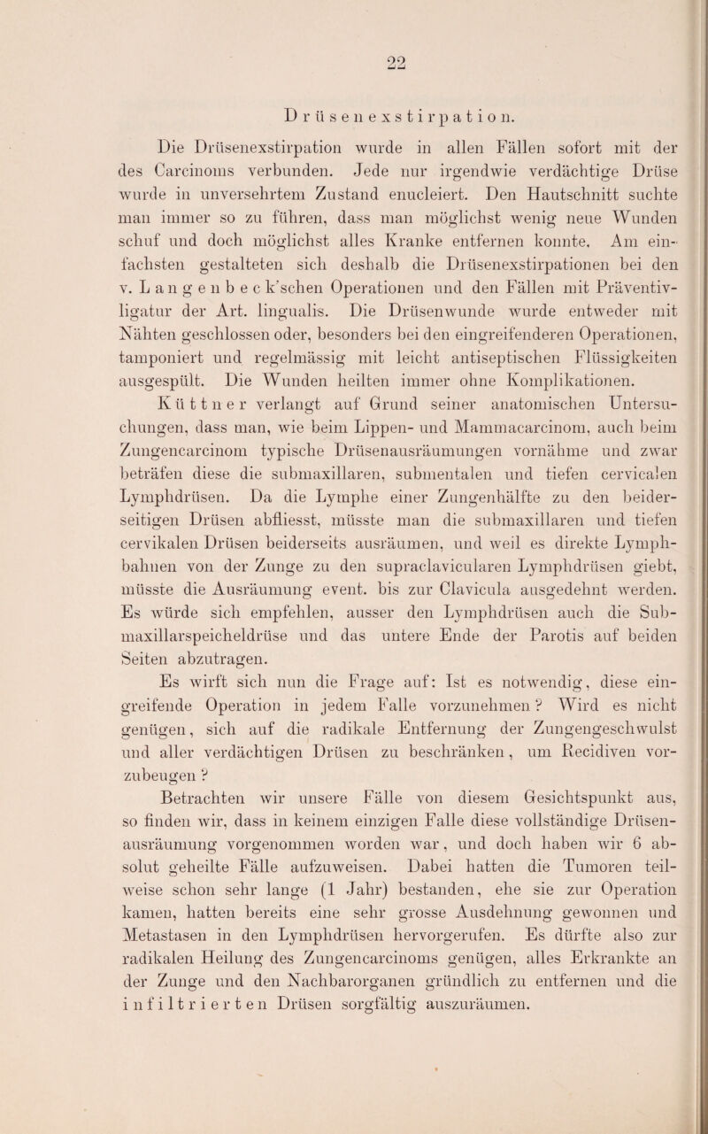 9,9, D r ü s e 11 e X s t i r p a t i o n. Die Drüseiiexstirpation wurde in allen Fällen sofort mit der des Carcinoins verbunden. Jede nur irgendwie verdächtige Drüse wurde in unversehrtem Zustand enucleiert. Den Hautschnitt suchte man immer so zu führen, dass man möglichst wenig neue Wunden schuf und doch möglichst alles Kranke entfernen konnte. Am ein¬ fachsten gestalteten sich deshalb die Drüsenexstirpationen bei den V. Lange 11 bec k’schen Operationen und den Fällen mit Präventiv¬ ligatur der Art. lingualis. Die Drüsenwunde wurde entweder mit Nähten geschlossen oder, besonders bei den eingreifenderen Operationen, tamponiert und regelmässig mit leicht antiseptischen Flüssigkeiten ausgespült. Die Wunden heilten immer ohne Komplikationen. K ü 11 n e r verlangt auf Grund seiner anatomischen Untersu¬ chungen, dass man, wie beim Lippen- und Mammacarcinom, auch beim Ziingencarcinom typische Drüsenausräumungen vornähme und zwar beträfen diese die submaxillaren, submentalen und tiefen cervicalen Lymphdrüsen. Da die Lymphe einer Zungenhälfte zu den beider¬ seitigen Drüsen abfliesst, müsste man die submaxillaren und tiefen cervikalen Drüsen beiderseits ausräumen, und weil es direkte Lymph- bahnen von der Zunge zu den supraclavicularen Lymphdrüsen giebt, müsste die Ausräumung event. bis zur Clavicula ausgedehnt werden. Es würde sich empfehlen, ausser den Lymphdrüsen auch die Sub- niaxillarspeicheldrüse und das untere Ende der Parotis auf beiden Seiten abzutragen. Es wirft sich nun die Frage auf: Ist es notwendig, diese ein¬ greifende Operation in jedem Falle vorzunehmen ? Wird es nicht genügen, sich auf die radikale Entfernung der Zungengeschwulst und aller verdächtigen Drüsen zu beschränken , um Recidiven vor¬ zubeugen ? Betrachten wir unsere Fälle von diesem Gesichtspunkt aus, so finden wir, dass in keinem einzigen Falle diese vollständige Drüsen¬ ausräumung vorgenommen worden war, und doch haben wir 6 ab¬ solut geheilte Fälle aufzuweisen. Dabei hatten die Tumoren teil¬ weise schon sehr lange (1 Jahr) bestanden, ehe sie zur Operation kamen, hatten bereits eine sehr grosse Ausdehnung gewonnen und Aletastasen in den Lymphdrüsen hervorgerufen. Es dürfte also zur radikalen Heilung des Zungencarcinoms genügen, alles Erkrankte an der Zunge und den Nachbarorganen gründlich zu entfernen und die infiltrierten Drüsen sorgfältig auszuräumen.