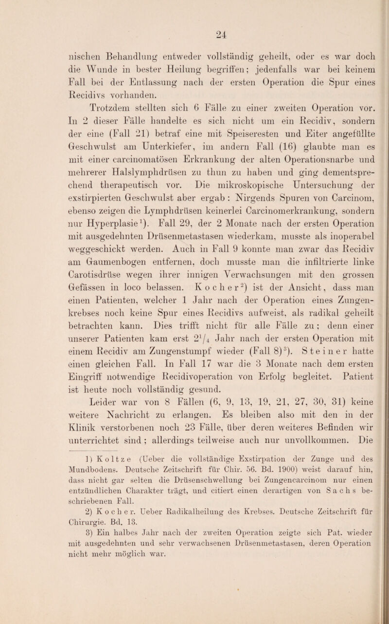 iiischen Behandlung entweder vollständig geheilt, oder es war doch die Wunde in bester Heilung begriffen; jedenfalls war bei keinem Fall bei der Entlassung nach der ersten Operation die Spur eines Recidivs vorhanden. Trotzdem stellten sich 6 Fälle zu einer zweiten Operation vor. In 2 dieser Fälle handelte es sich nicht um ein Kecidiv, sondern der eine (Fall 21) betraf eine mit Speiseresten und Eiter angefüllte Geschwulst am Unterkiefer, im andern Fall (16) glaubte man es mit einer carcinomatösen Erkrankung der alten Operationsnarbe und mehrerer Halslymphdrüsen zu thun zu haben und ging dementspre¬ chend therapeutisch vor. Die mikroskopische Untersuchung der exstirpierten Geschwulst aber ergab : Nirgends Spuren von Carcinom, ebenso zeigen die Lymphdrüsen keinerlei Carcinomerkrankung, sondern nur Hyperplasie^). Fall 29, der 2 Monate nach der ersten Operation mit ausgedehnten Drüsenmetastasen wiederkam, musste als inoperabel weggeschickt werden. Auch in Fall 9 konnte man zwar das Recidiv am Gaumenbogen entfernen, doch musste man die infiltrierte linke Carotisdrüse wegen ihrer innigen Verwachsungen mit den grossen Gefässen in loco belassen. Kocher ist der Ansicht, dass man einen Patienten, welcher 1 Jahr nach der Operation eines Zungen¬ krebses noch keine Spur eines Recidivs aufweist, als radikal geheilt betrachten kann. Dies trifft nicht für alle Fälle zu; denn einer unserer Patienten kam erst 2^/^ Jahr nach der ersten Operation mit einem Recidiv am Zungenstumpf wieder (Fall 8)^). Steiner hatte einen gleichen Fall. In Fall 17 war die 3 Monate nach dem ersten Eingriff notwendige Recidivoperation von Erfolg begleitet. Patient ist heute noch vollständig gesund. Leider war von 8 Fällen (6, 9, 13, 19, 21, 27, 30, 31) keine weitere Nachricht zu erlangen. Es bleiben also mit den in der Klinik verstorbenen noch 23 Fälle, über deren weiteres Befinden wir unterrichtet sind ; allerdings teilweise auch nur unvollkommen. Die ]) Koltze (üeber die vollständige Exstirpation der Zunge und des Mundbodens. Deutsche Zeitschrift für Chir. 56. Bd. 1900) weist darauf hin, dass nicht gar selten die Drüsenschwellung bei Zungencarcinoin nur einen entzündlichen Charakter trägt, und citiert einen derartigen von Sachs be¬ schriebenen Fall. 2) Koche r. Ueber Radikalheilung des Krebses. Deutsche Zeitschrift für Chirurgie. Bd. 13. 3) Ein halbes Jahr nach der zweiten Operation zeigte sich Pat. wieder mit ausgedehnten und sehr verwachsenen Drüseninetastasen, deren Operation nicht mehr möglich war.