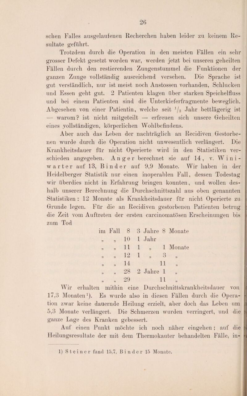sehen Falles ausgelaufenen Recherchen haben leider zu keinem Re¬ sultate geführt. Trotzdem durch die Operation in den meisten Fällen ein sehr grosser Defekt gesetzt worden war, werden jetzt bei unseren geheilten Fällen durch den restierenden Zungenstummel die Funktionen der ganzen Zunge vollständig ausreichend versehen. Die Sprache ist gut verständlich, nur ist meist noch Anstossen vorhanden, Schlucken und Essen geht gut. 2 Patienten klagen über starken Speichelfluss und bei einem Patienten sind die Unterkieferfragmente beweglich. Abgesehen von einer Patientin, welche seit ^/2 Jahr bettlägerig ist — warum? ist nicht mitgeteilt — erfreuen sich unsere Greheilten eines vollständigen, körperlichen Wohlbefindens. Aber auch das Leben der nachträglich an Recidiven Gestorbe¬ nen wurde durch die Operation nicht unwesentlich verlängert. Die Krankheitsdauer für nicht Operierte wird in den Statistiken ver¬ schieden angegeben. Anger berechnet sie auf 14 , v. W i n i - Wärter auf 13, Binder auf 9,9 Monate. Wir haben in der Heidelberger Statistik nur einen inoperablen Fall, dessen Todestag wir überdies nicht in Erfahrung bringen konnten, und wollen des¬ halb unserer Berechnunö; die Durchschnittszahl aus oben sfenannten Statistiken : 12 Monate als Krankheitsdauer für nicht Operierte zu Grunde legen. Für die an Recidiven gestorbenen Patienten betrug die Zeit vom Auftreten der ersten carcinomatösen Erscheinungen bis zum Tod im Fall 8 „ „ 10 „ „11 „ „12 „ „ 14 „ „ 28 „ 29 3 Jahre 8 Monate 1 Jahr 1 „ 1 Monate 1 „ 3 „ 11 „ 2 Jahre 1 „ „ , 11 „ erhalten mithin eine Durchschnittskrankheitsdauer von 17.3 Monaten^). Es wurde also in diesen Fällen durch die Opera¬ tion zwar keine dauernde Heilung erzielt, aber doch das Leben um 5.3 Monate verlängert. Die Schmerzen wurden verringert, und die ganze Lage des Kranken gebessert. Auf einen Punkt möchte ich noch näher eingehen ; auf die Heilungsresultate der mit dem Thermokauter behandelten Fälle, in- Wir 1) Steiner fand 15,7, Binder 15 Monate.